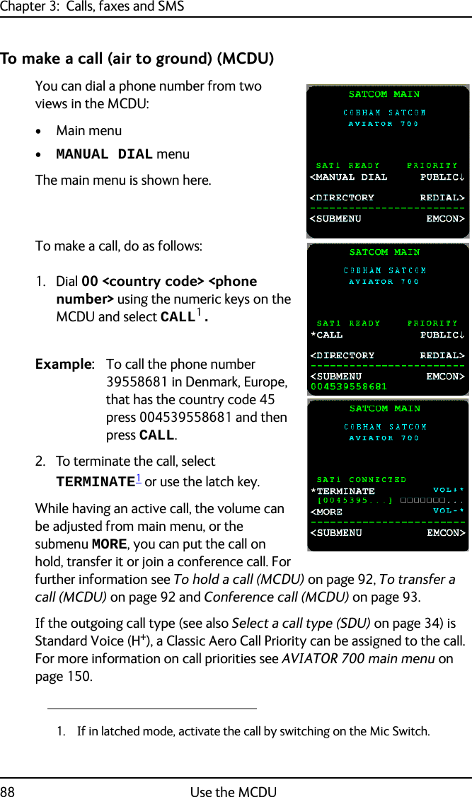 Chapter 3:  Calls, faxes and SMS88 Use the MCDUTo make a call (air to ground) (MCDU)You can dial a phone number from two views in the MCDU:• Main menu •MANUAL DIAL menuThe main menu is shown here.To make a call, do as follows:1. Dial 00 &lt;country code&gt; &lt;phone number&gt; using the numeric keys on the MCDU and select CALL1. Example: To call the phone number 39558681 in Denmark, Europe, that has the country code 45 press 004539558681 and then press CALL. 2. To terminate the call, select TERMINATE1 or use the latch key.While having an active call, the volume can be adjusted from main menu, or the submenu MORE, you can put the call on hold, transfer it or join a conference call. For further information see To hold a call (MCDU) on page 92, To transfer a call (MCDU) on page 92 and Conference call (MCDU) on page 93.If the outgoing call type (see also Select a call type (SDU) on page 34) is Standard Voice (H+), a Classic Aero Call Priority can be assigned to the call. For more information on call priorities see AVIATOR 700 main menu on page 150.1. If in latched mode, activate the call by switching on the Mic Switch.