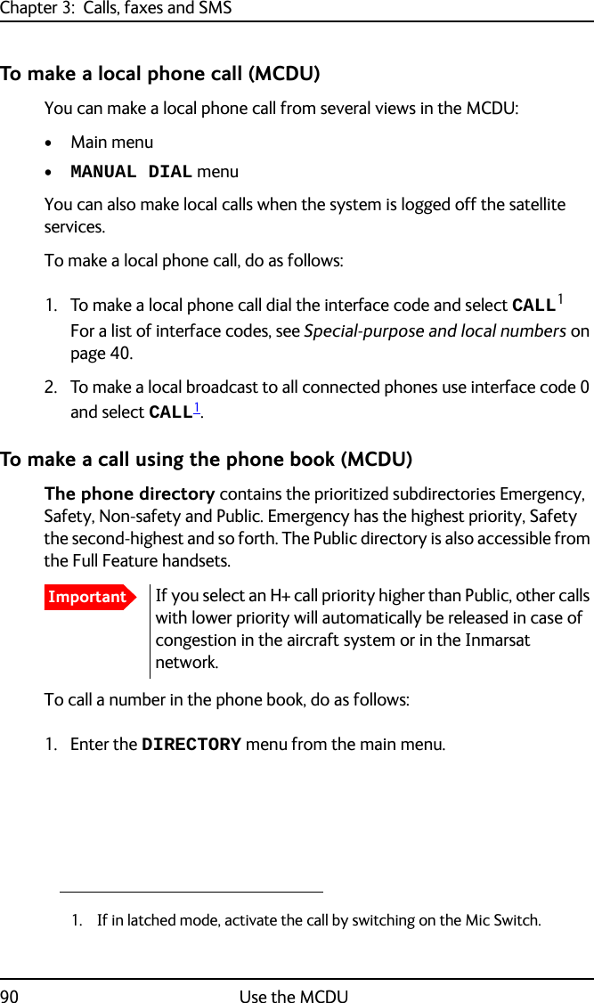 Chapter 3:  Calls, faxes and SMS90 Use the MCDUTo make a local phone call (MCDU)You can make a local phone call from several views in the MCDU:• Main menu •MANUAL DIAL menuYou can also make local calls when the system is logged off the satellite services.To make a local phone call, do as follows:1. To make a local phone call dial the interface code and select CALL1For a list of interface codes, see Special-purpose and local numbers on page 40.2. To make a local broadcast to all connected phones use interface code 0 and select CALL1.To make a call using the phone book (MCDU)The phone directory contains the prioritized subdirectories Emergency, Safety, Non-safety and Public. Emergency has the highest priority, Safety the second-highest and so forth. The Public directory is also accessible from the Full Feature handsets.To call a number in the phone book, do as follows:1. Enter the DIRECTORY menu from the main menu.1. If in latched mode, activate the call by switching on the Mic Switch.ImportantIf you select an H+ call priority higher than Public, other calls with lower priority will automatically be released in case of congestion in the aircraft system or in the Inmarsat network.