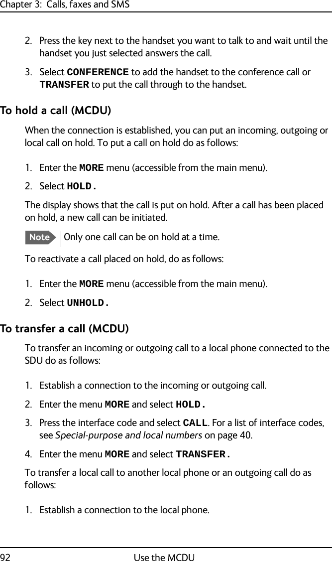 Chapter 3:  Calls, faxes and SMS92 Use the MCDU2. Press the key next to the handset you want to talk to and wait until the handset you just selected answers the call.3. Select CONFERENCE to add the handset to the conference call or TRANSFER to put the call through to the handset.To hold a call (MCDU)When the connection is established, you can put an incoming, outgoing or local call on hold. To put a call on hold do as follows:1. Enter the MORE menu (accessible from the main menu).2. Select HOLD.The display shows that the call is put on hold. After a call has been placed on hold, a new call can be initiated.To reactivate a call placed on hold, do as follows:1. Enter the MORE menu (accessible from the main menu).2. Select UNHOLD.To transfer a call (MCDU)To transfer an incoming or outgoing call to a local phone connected to the SDU do as follows:1. Establish a connection to the incoming or outgoing call.2. Enter the menu MORE and select HOLD.3. Press the interface code and select CALL. For a list of interface codes, see Special-purpose and local numbers on page 40.4. Enter the menu MORE and select TRANSFER.To transfer a local call to another local phone or an outgoing call do as follows:1. Establish a connection to the local phone.NoteOnly one call can be on hold at a time.