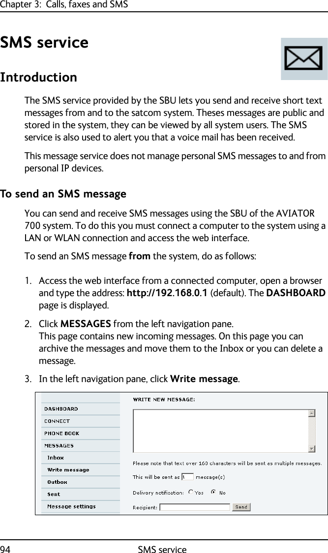 Chapter 3:  Calls, faxes and SMS94 SMS serviceSMS serviceIntroductionThe SMS service provided by the SBU lets you send and receive short text messages from and to the satcom system. Theses messages are public and stored in the system, they can be viewed by all system users. The SMS service is also used to alert you that a voice mail has been received.This message service does not manage personal SMS messages to and from personal IP devices. To send an SMS messageYou can send and receive SMS messages using the SBU of the AVIATOR 700 system. To do this you must connect a computer to the system using a LAN or WLAN connection and access the web interface.To send an SMS message from the system, do as follows:1. Access the web interface from a connected computer, open a browser and type the address: http://192.168.0.1 (default). The DASHBOARD page is displayed. 2. Click MESSAGES from the left navigation pane.This page contains new incoming messages. On this page you can archive the messages and move them to the Inbox or you can delete a message.3. In the left navigation pane, click Write message.