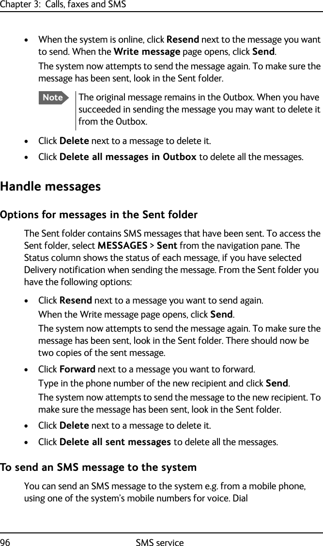 Chapter 3:  Calls, faxes and SMS96 SMS service• When the system is online, click Resend next to the message you want to send. When the Write message page opens, click Send.The system now attempts to send the message again. To make sure the message has been sent, look in the Sent folder.•Click Delete next to a message to delete it.•Click Delete all messages in Outbox to delete all the messages.Handle messagesOptions for messages in the Sent folderThe Sent folder contains SMS messages that have been sent. To access the Sent folder, select MESSAGES &gt; Sent from the navigation pane. The Status column shows the status of each message, if you have selected Delivery notification when sending the message. From the Sent folder you have the following options:•Click Resend next to a message you want to send again. When the Write message page opens, click Send.The system now attempts to send the message again. To make sure the message has been sent, look in the Sent folder. There should now be two copies of the sent message.•Click Forward next to a message you want to forward. Type in the phone number of the new recipient and click Send.The system now attempts to send the message to the new recipient. To make sure the message has been sent, look in the Sent folder.•Click Delete next to a message to delete it.•Click Delete all sent messages to delete all the messages.To send an SMS message to the systemYou can send an SMS message to the system e.g. from a mobile phone, using one of the system’s mobile numbers for voice. DialNoteThe original message remains in the Outbox. When you have succeeded in sending the message you may want to delete it from the Outbox.