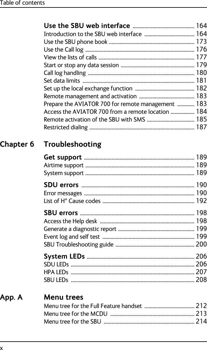 Table of contentsxUse the SBU web interface ............................................... 164Introduction to the SBU web interface ...................................... 164Use the SBU phone book ................................................................. 173Use the Call log ................................................................................... 176View the lists of calls ......................................................................... 177Start or stop any data session ........................................................ 179Call log handling ................................................................................. 180Set data limits ..................................................................................... 181Set up the local exchange function ............................................. 182Remote management and activation .......................................... 183Prepare the AVIATOR 700 for remote management ............. 183Access the AVIATOR 700 from a remote location .................. 184Remote activation of the SBU with SMS .................................... 185Restricted dialing ................................................................................ 187Chapter 6 TroubleshootingGet support .................................................................................... 189Airtime support ................................................................................... 189System support ................................................................................... 189SDU errors ...................................................................................... 190Error messages .................................................................................... 190List of H+ Cause codes ...................................................................... 192SBU errors ....................................................................................... 198Access the Help desk ........................................................................ 198Generate a diagnostic report .......................................................... 199Event log and self test ...................................................................... 199SBU Troubleshooting guide ............................................................ 200System LEDs .................................................................................. 206SDU LEDs .............................................................................................. 206HPA LEDs .............................................................................................. 207SBU LEDs .............................................................................................. 208App. A Menu treesMenu tree for the Full Feature handset ...................................... 212Menu tree for the MCDU ................................................................ 213Menu tree for the SBU ..................................................................... 214