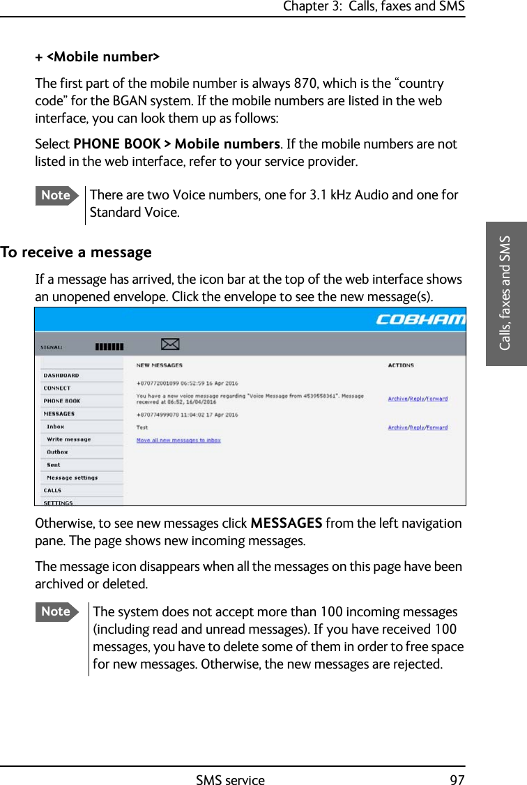 Chapter 3:  Calls, faxes and SMSSMS service 973333Calls, faxes and SMS+ &lt;Mobile number&gt;The first part of the mobile number is always 870, which is the “country code” for the BGAN system. If the mobile numbers are listed in the web interface, you can look them up as follows: Select PHONE BOOK &gt; Mobile numbers. If the mobile numbers are not listed in the web interface, refer to your service provider.To receive a messageIf a message has arrived, the icon bar at the top of the web interface shows an unopened envelope. Click the envelope to see the new message(s).Otherwise, to see new messages click MESSAGES from the left navigation pane. The page shows new incoming messages.The message icon disappears when all the messages on this page have been archived or deleted.NoteThere are two Voice numbers, one for 3.1 kHz Audio and one for Standard Voice.NoteThe system does not accept more than 100 incoming messages (including read and unread messages). If you have received 100 messages, you have to delete some of them in order to free space for new messages. Otherwise, the new messages are rejected.