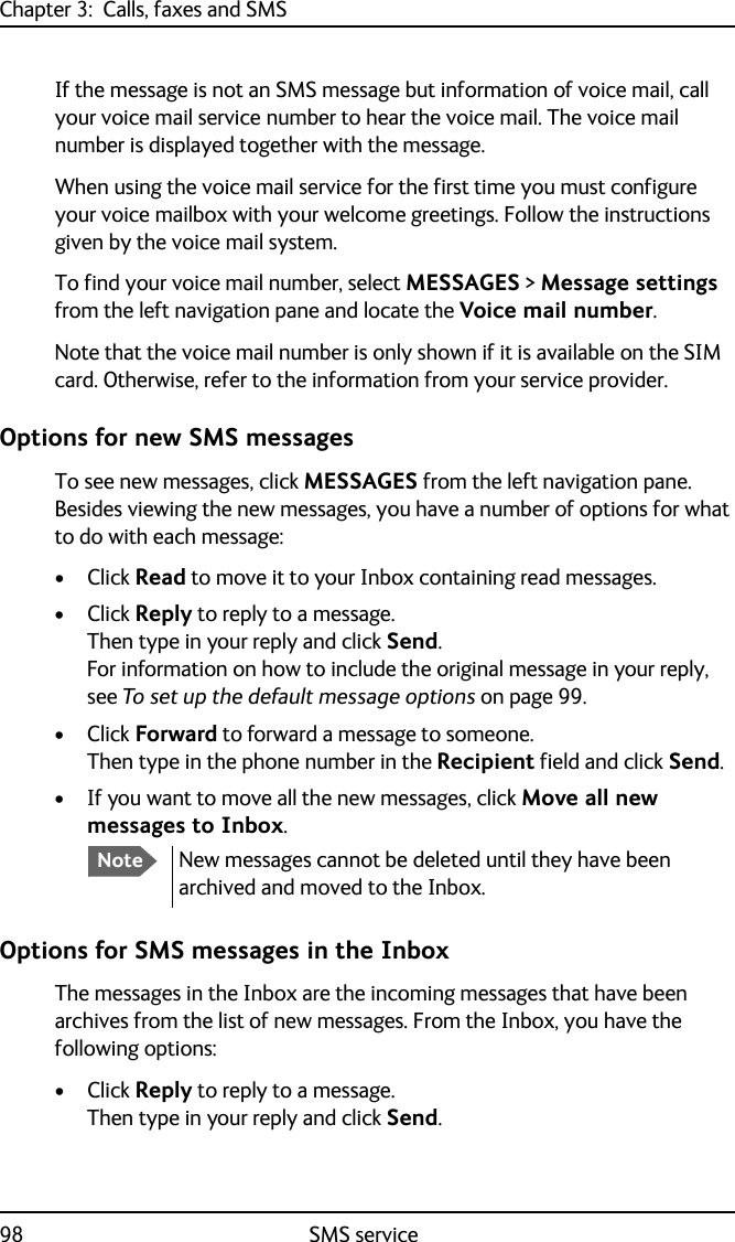 Chapter 3:  Calls, faxes and SMS98 SMS serviceIf the message is not an SMS message but information of voice mail, call your voice mail service number to hear the voice mail. The voice mail number is displayed together with the message.When using the voice mail service for the first time you must configure your voice mailbox with your welcome greetings. Follow the instructions given by the voice mail system.To find your voice mail number, select MESSAGES &gt; Message settings from the left navigation pane and locate the Voice mail number. Note that the voice mail number is only shown if it is available on the SIM card. Otherwise, refer to the information from your service provider.Options for new SMS messagesTo see new messages, click MESSAGES from the left navigation pane. Besides viewing the new messages, you have a number of options for what to do with each message:•Click Read to move it to your Inbox containing read messages.•Click Reply to reply to a message. Then type in your reply and click Send.For information on how to include the original message in your reply, see To set up the default message options on page 99.•Click Forward to forward a message to someone. Then type in the phone number in the Recipient field and click Send.• If you want to move all the new messages, click Move all new messages to Inbox.Options for SMS messages in the InboxThe messages in the Inbox are the incoming messages that have been archives from the list of new messages. From the Inbox, you have the following options:•Click Reply to reply to a message. Then type in your reply and click Send.NoteNew messages cannot be deleted until they have been archived and moved to the Inbox.