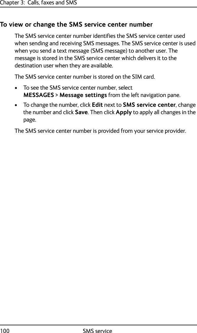 Chapter 3:  Calls, faxes and SMS100 SMS serviceTo view or change the SMS service center numberThe SMS service center number identifies the SMS service center used when sending and receiving SMS messages. The SMS service center is used when you send a text message (SMS message) to another user. The message is stored in the SMS service center which delivers it to the destination user when they are available. The SMS service center number is stored on the SIM card.• To see the SMS service center number, select MESSAGES &gt; Message settings from the left navigation pane.• To change the number, click Edit next to SMS service center, change the number and click Save. Then click Apply to apply all changes in the page.The SMS service center number is provided from your service provider.