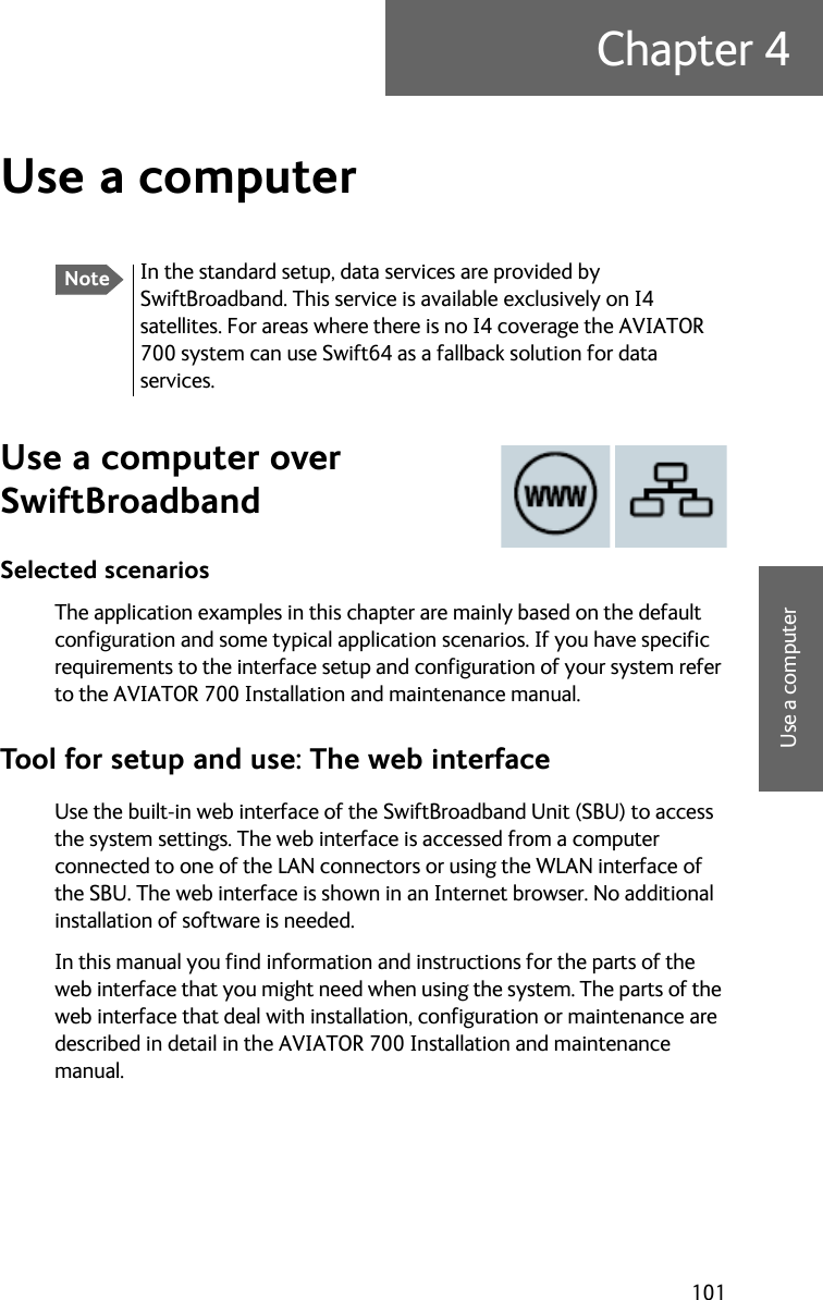 101Chapter 44444Use a computerUse a computer 4Use a computer over SwiftBroadbandSelected scenariosThe application examples in this chapter are mainly based on the default configuration and some typical application scenarios. If you have specific requirements to the interface setup and configuration of your system refer to the AVIATOR 700 Installation and maintenance manual. Tool for setup and use: The web interfaceUse the built-in web interface of the SwiftBroadband Unit (SBU) to access the system settings. The web interface is accessed from a computer connected to one of the LAN connectors or using the WLAN interface of the SBU. The web interface is shown in an Internet browser. No additional installation of software is needed.In this manual you find information and instructions for the parts of the web interface that you might need when using the system. The parts of the web interface that deal with installation, configuration or maintenance are described in detail in the AVIATOR 700 Installation and maintenance manual.NoteIn the standard setup, data services are provided by SwiftBroadband. This service is available exclusively on I4 satellites. For areas where there is no I4 coverage the AVIATOR 700 system can use Swift64 as a fallback solution for data services.