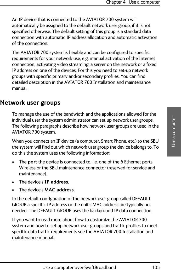 Chapter 4:  Use a computerUse a computer over SwiftBroadband 1054444Use a computerAn IP device that is connected to the AVIATOR 700 system will automatically be assigned to the default network user group, if it is not specified otherwise. The default setting of this group is a standard data connection with automatic IP address allocation and automatic activation of the connection.The AVIATOR 700 system is flexible and can be configured to specific requirements for your network use, e.g. manual activation of the Internet connection, activating video streaming, a server on the network or a fixed IP address on one of the devices. For this you need to set-up network groups with specific primary and/or secondary profiles. You can find detailed description in the AVIATOR 700 Installation and maintenance manual.Network user groupsTo manage the use of the bandwidth and the applications allowed for the individual user the system administrator can set up network user groups. The following paragraphs describe how network user groups are used in the AVIATOR 700 system. When you connect an IP device (a computer, Smart Phone, etc.) to the SBU the system will find out which network user group the device belongs to. To do this the system uses the following information:•The port the device is connected to, i.e. one of the 6 Ethernet ports, Wireless or the SBU maintenance connector (reserved for service and maintenance).• The device’s IP address.• The device’s MAC address.In the default configuration of the network user group called DEFAULT GROUP a specific IP address or the unit’s MAC address are typically not needed. The DEFAULT GROUP uses the background IP data connection. If you want to read more about how to customize the AVIATOR 700 system and how to set up network user groups and traffic profiles to meet specific data traffic requirements see the AVIATOR 700 Installation and maintenance manual.
