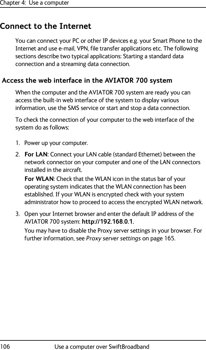 Chapter 4:  Use a computer106 Use a computer over SwiftBroadbandConnect to the InternetYou can connect your PC or other IP devices e.g. your Smart Phone to the Internet and use e-mail, VPN, file transfer applications etc. The following sections describe two typical applications: Starting a standard data connection and a streaming data connection. Access the web interface in the AVIATOR 700 systemWhen the computer and the AVIATOR 700 system are ready you can access the built-in web interface of the system to display various information, use the SMS service or start and stop a data connection.To check the connection of your computer to the web interface of the system do as follows:1. Power up your computer.2. For LAN: Connect your LAN cable (standard Ethernet) between the network connector on your computer and one of the LAN connectors installed in the aircraft. For WLAN: Check that the WLAN icon in the status bar of your operating system indicates that the WLAN connection has been established. If your WLAN is encrypted check with your system administrator how to proceed to access the encrypted WLAN network.3. Open your Internet browser and enter the default IP address of the AVIATOR 700 system: http://192.168.0.1.You may have to disable the Proxy server settings in your browser. For further information, see Proxy server settings on page 165.