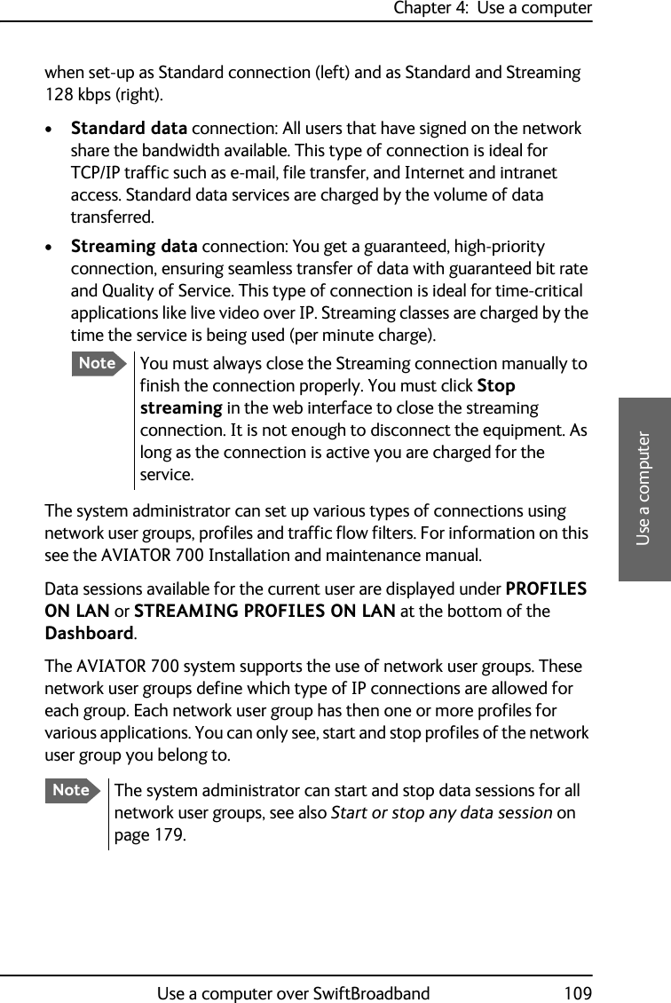 Chapter 4:  Use a computerUse a computer over SwiftBroadband 1094444Use a computerwhen set-up as Standard connection (left) and as Standard and Streaming 128 kbps (right).•Standard data connection: All users that have signed on the network share the bandwidth available. This type of connection is ideal for TCP/IP traffic such as e-mail, file transfer, and Internet and intranet access. Standard data services are charged by the volume of data transferred.•Streaming data connection: You get a guaranteed, high-priority connection, ensuring seamless transfer of data with guaranteed bit rate and Quality of Service. This type of connection is ideal for time-critical applications like live video over IP. Streaming classes are charged by the time the service is being used (per minute charge). The system administrator can set up various types of connections using network user groups, profiles and traffic flow filters. For information on this see the AVIATOR 700 Installation and maintenance manual.Data sessions available for the current user are displayed under PROFILES ON LAN or STREAMING PROFILES ON LAN at the bottom of the Dashboard.The AVIATOR 700 system supports the use of network user groups. These network user groups define which type of IP connections are allowed for each group. Each network user group has then one or more profiles for various applications. You can only see, start and stop profiles of the network user group you belong to.NoteYou must always close the Streaming connection manually to finish the connection properly. You must click Stop streaming in the web interface to close the streaming connection. It is not enough to disconnect the equipment. As long as the connection is active you are charged for the service.NoteThe system administrator can start and stop data sessions for all network user groups, see also Start or stop any data session on page 179.