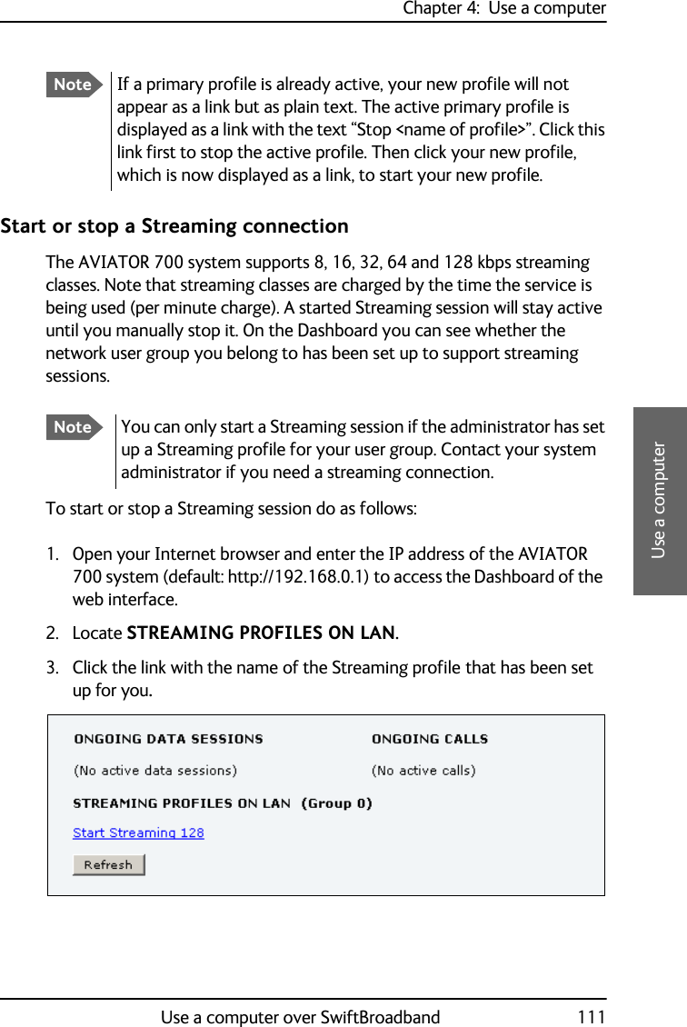 Chapter 4:  Use a computerUse a computer over SwiftBroadband 1114444Use a computerStart or stop a Streaming connectionThe AVIATOR 700 system supports 8, 16, 32, 64 and 128 kbps streaming classes. Note that streaming classes are charged by the time the service is being used (per minute charge). A started Streaming session will stay active until you manually stop it. On the Dashboard you can see whether the network user group you belong to has been set up to support streaming sessions.To start or stop a Streaming session do as follows:1. Open your Internet browser and enter the IP address of the AVIATOR 700 system (default: http://192.168.0.1) to access the Dashboard of the web interface.2. Locate STREAMING PROFILES ON LAN.3. Click the link with the name of the Streaming profile that has been set up for you.NoteIf a primary profile is already active, your new profile will not appear as a link but as plain text. The active primary profile is displayed as a link with the text “Stop &lt;name of profile&gt;”. Click this link first to stop the active profile. Then click your new profile, which is now displayed as a link, to start your new profile.NoteYou can only start a Streaming session if the administrator has set up a Streaming profile for your user group. Contact your system administrator if you need a streaming connection.