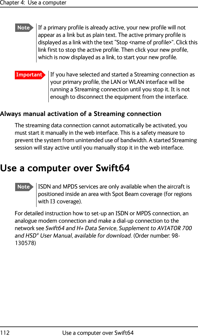 Chapter 4:  Use a computer112 Use a computer over Swift64Always manual activation of a Streaming connectionThe streaming data connection cannot automatically be activated, you must start it manually in the web interface. This is a safety measure to prevent the system from unintended use of bandwidth. A started Streaming session will stay active until you manually stop it in the web interface.Use a computer over Swift64For detailed instruction how to set-up an ISDN or MPDS connection, an analogue modem connection and make a dial-up connection to the network see Swift64 and H+ Data Service, Supplement to AVIATOR 700 and HSD+ User Manual, available for download. (Order number: 98-130578)NoteIf a primary profile is already active, your new profile will not appear as a link but as plain text. The active primary profile is displayed as a link with the text “Stop &lt;name of profile&gt;”. Click this link first to stop the active profile. Then click your new profile, which is now displayed as a link, to start your new profile.ImportantIf you have selected and started a Streaming connection as your primary profile, the LAN or WLAN interface will be running a Streaming connection until you stop it. It is not enough to disconnect the equipment from the interface.NoteISDN and MPDS services are only available when the aircraft is positioned inside an area with Spot Beam coverage (for regions with I3 coverage).