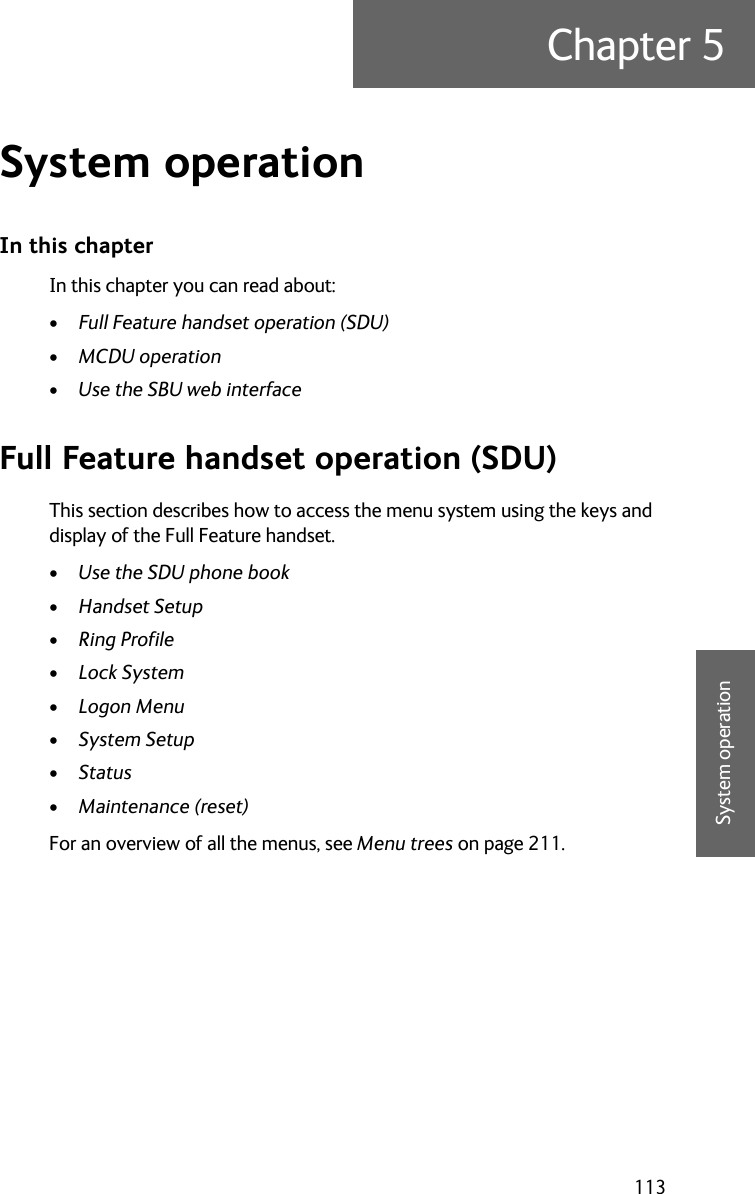 113Chapter 55555System operationSystem operation 5In this chapterIn this chapter you can read about:•Full Feature handset operation (SDU)•MCDU operation•Use the SBU web interfaceFull Feature handset operation (SDU)This section describes how to access the menu system using the keys and display of the Full Feature handset.•Use the SDU phone book•Handset Setup•Ring Profile•Lock System•Logon Menu•System Setup•Status•Maintenance (reset)For an overview of all the menus, see Menu trees on page 211.
