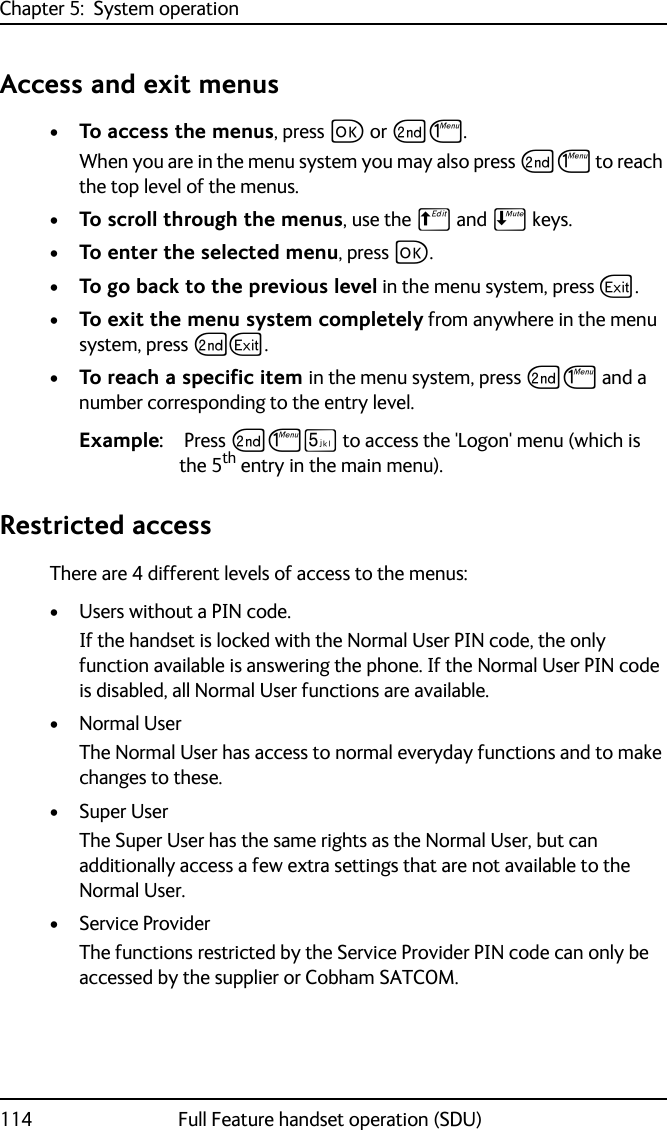 Chapter 5:  System operation114 Full Feature handset operation (SDU)Access and exit menus•To access the menus, press C or GJ. When you are in the menu system you may also press GJ to reach the top level of the menus.•To scroll through the menus, use the B and E keys. •To enter the selected menu, press C. •To go back to the previous level in the menu system, press A.•To exit the menu system completely from anywhere in the menu system, press GA.•To reach a specific item in the menu system, press GJ and a number corresponding to the entry level. Example:  Press GJN to access the &apos;Logon&apos; menu (which is the 5th entry in the main menu).Restricted accessThere are 4 different levels of access to the menus:•Users without a PIN code. If the handset is locked with the Normal User PIN code, the only function available is answering the phone. If the Normal User PIN code is disabled, all Normal User functions are available. •Normal UserThe Normal User has access to normal everyday functions and to make changes to these.• Super UserThe Super User has the same rights as the Normal User, but can additionally access a few extra settings that are not available to the Normal User. • Service ProviderThe functions restricted by the Service Provider PIN code can only be accessed by the supplier or Cobham SATCOM.