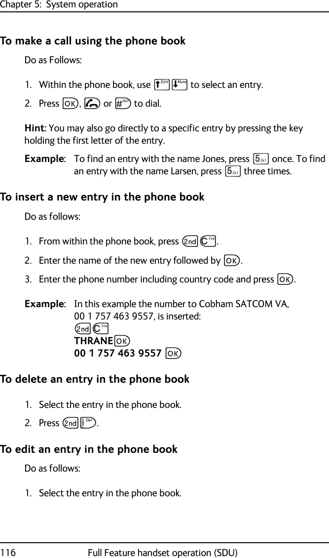 Chapter 5:  System operation116 Full Feature handset operation (SDU)To make a call using the phone bookDo as Follows:1. Within the phone book, use BE to select an entry.2. Press C, I or U to dial. Hint: You may also go directly to a specific entry by pressing the key holding the first letter of the entry.Example: To find an entry with the name Jones, press N once. To find an entry with the name Larsen, press N three times.To insert a new entry in the phone bookDo as follows:1. From within the phone book, press GD.2. Enter the name of the new entry followed by C. 3. Enter the phone number including country code and press C. Example: In this example the number to Cobham SATCOM VA, 00 1 757 463 9557, is inserted:GDTHRANEC00 1 757 463 9557 CTo delete an entry in the phone book1. Select the entry in the phone book.2. Press GF.To edit an entry in the phone bookDo as follows:1. Select the entry in the phone book.