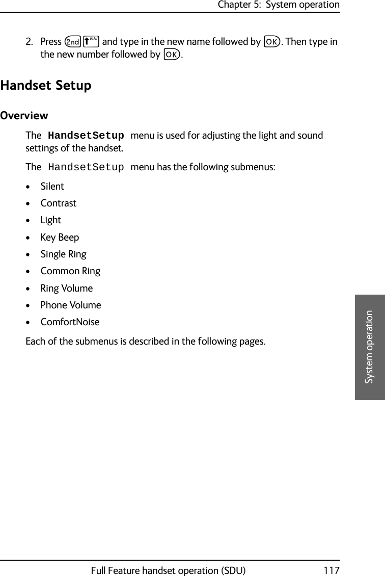 Chapter 5:  System operationFull Feature handset operation (SDU) 1175555System operation2. Press GB and type in the new name followed by C. Then type in the new number followed by C.Handset SetupOverviewThe HandsetSetup menu is used for adjusting the light and sound settings of the handset. The HandsetSetup menu has the following submenus:•Silent•Contrast•Light• Key Beep• Single Ring• Common Ring•Ring Volume•Phone Volume•ComfortNoiseEach of the submenus is described in the following pages.