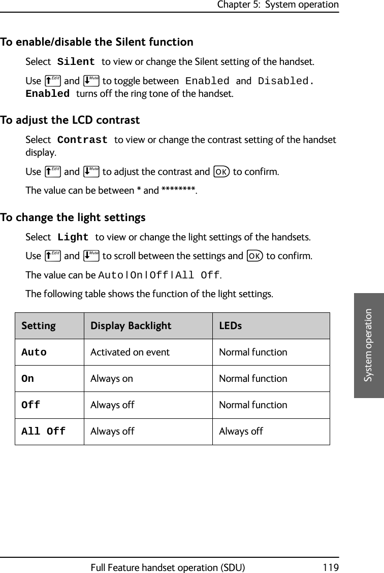 Chapter 5:  System operationFull Feature handset operation (SDU) 1195555System operationTo enable/disable the Silent functionSelect Silent to view or change the Silent setting of the handset. Use B and E to toggle between Enabled and Disabled. Enabled turns off the ring tone of the handset.To adjust the LCD contrastSelect Contrast to view or change the contrast setting of the handset display. Use B and E to adjust the contrast and C to confirm.The value can be between * and ********. To change the light settingsSelect Light to view or change the light settings of the handsets. Use B and E to scroll between the settings and C to confirm.The value can be Auto | On | Off | All Off. The following table shows the function of the light settings.Setting Display Backlight LEDsAuto Activated on event Normal functionOn Always on Normal functionOff Always off Normal functionAll Off Always off Always off