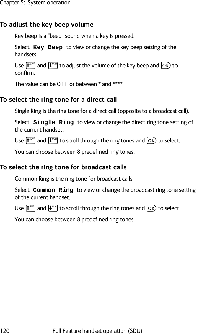 Chapter 5:  System operation120 Full Feature handset operation (SDU)To adjust the key beep volumeKey beep is a “beep” sound when a key is pressed. Select Key Beep to view or change the key beep setting of the handsets. Use B and E to adjust the volume of the key beep and C to confirm.The value can be Off or between * and ****. To select the ring tone for a direct callSingle Ring is the ring tone for a direct call (opposite to a broadcast call).Select Single Ring to view or change the direct ring tone setting of the current handset. Use B and E to scroll through the ring tones and C to select.You can choose between 8 predefined ring tones. To select the ring tone for broadcast callsCommon Ring is the ring tone for broadcast calls.Select Common Ring to view or change the broadcast ring tone setting of the current handset. Use B and E to scroll through the ring tones and C to select.You can choose between 8 predefined ring tones. 