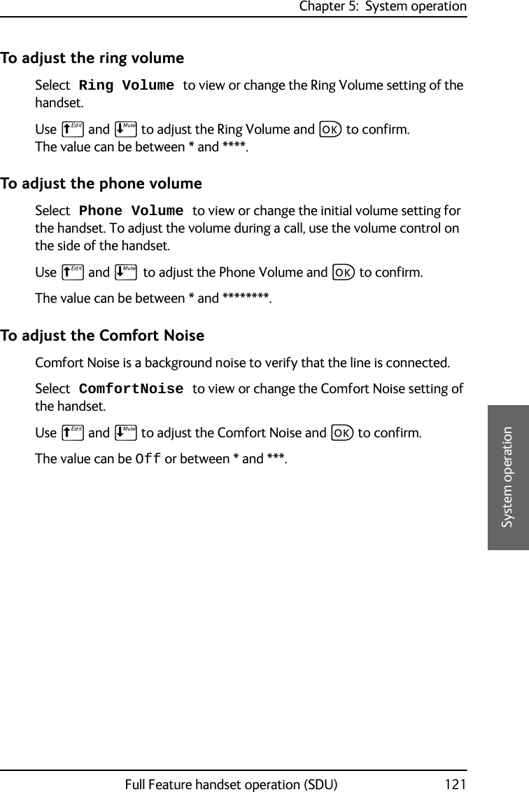 Chapter 5:  System operationFull Feature handset operation (SDU) 1215555System operationTo adjust the ring volumeSelect Ring Volume to view or change the Ring Volume setting of the handset. Use B and E to adjust the Ring Volume and C to confirm. The value can be between * and ****.To adjust the phone volumeSelect Phone Volume to view or change the initial volume setting for the handset. To adjust the volume during a call, use the volume control on the side of the handset. Use B and E to adjust the Phone Volume and C to confirm. The value can be between * and ********.To adjust the Comfort NoiseComfort Noise is a background noise to verify that the line is connected. Select ComfortNoise to view or change the Comfort Noise setting of the handset. Use B and E to adjust the Comfort Noise and C to confirm.The value can be Off or between * and ***. 