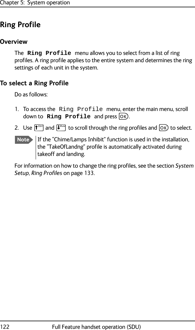 Chapter 5:  System operation122 Full Feature handset operation (SDU)Ring ProfileOverviewThe Ring Profile menu allows you to select from a list of ring profiles. A ring profile applies to the entire system and determines the ring settings of each unit in the system. To select a Ring ProfileDo as follows:1. To access the Ring Profile menu, enter the main menu, scroll down to Ring Profile and press C.2. Use B and E to scroll through the ring profiles and C to select. For information on how to change the ring profiles, see the section System Setup, Ring Profiles on page 133.NoteIf the “Chime/Lamps Inhibit” function is used in the installation, the “TakeOfLandng” profile is automatically activated during takeoff and landing.