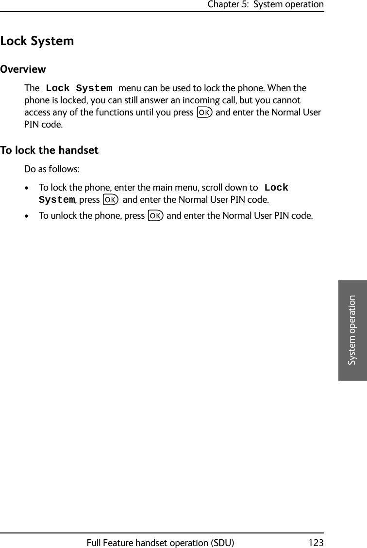 Chapter 5:  System operationFull Feature handset operation (SDU) 1235555System operationLock SystemOverviewThe Lock System menu can be used to lock the phone. When the phone is locked, you can still answer an incoming call, but you cannot access any of the functions until you press C and enter the Normal User PIN code.To lock the handsetDo as follows:• To lock the phone, enter the main menu, scroll down to Lock System, press C and enter the Normal User PIN code. • To unlock the phone, press C and enter the Normal User PIN code.