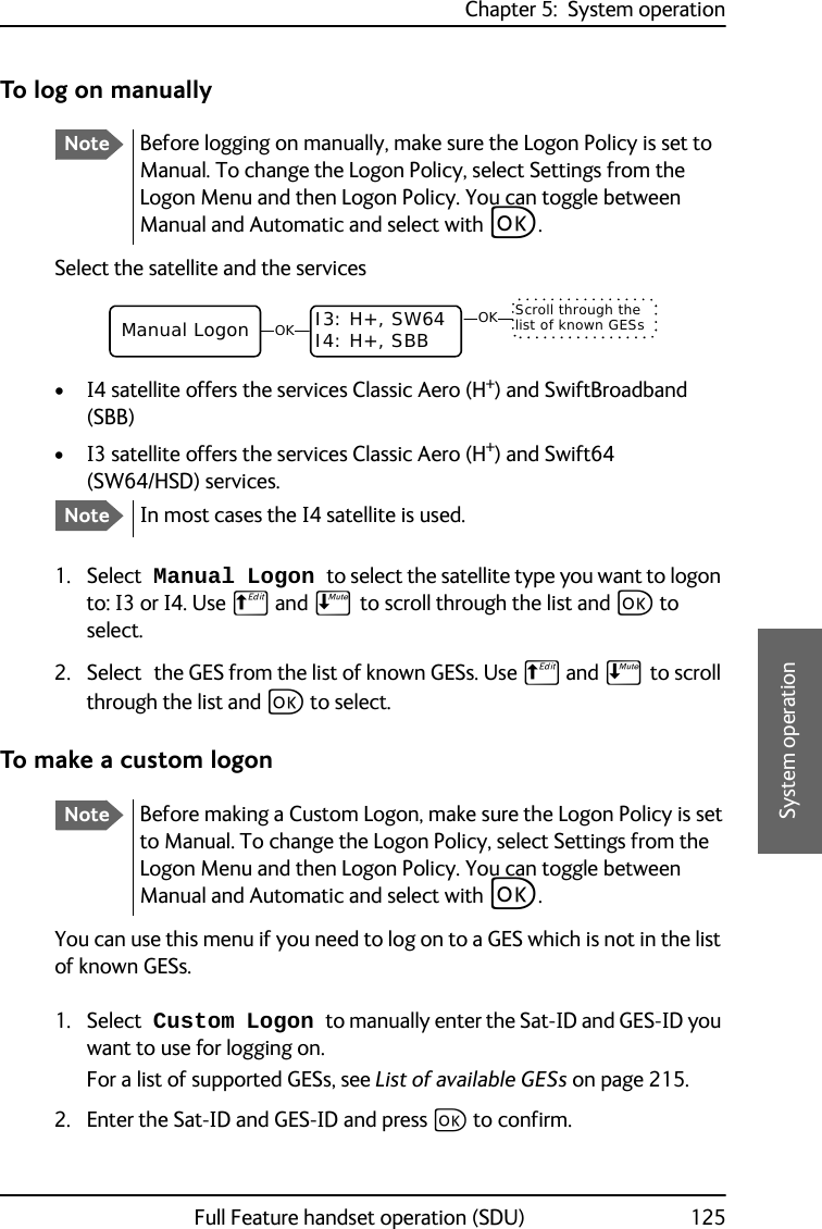 Chapter 5:  System operationFull Feature handset operation (SDU) 1255555System operationTo log on manuallySelect the satellite and the services• I4 satellite offers the services Classic Aero (H+) and SwiftBroadband (SBB)• I3 satellite offers the services Classic Aero (H+) and Swift64 (SW64/HSD) services.1. Select Manual Logon to select the satellite type you want to logon to: I3 or I4. Use B and E to scroll through the list and C to select.2. Select the GES from the list of known GESs. Use B and E to scroll through the list and C to select.To make a custom logonYou can use this menu if you need to log on to a GES which is not in the list of known GESs. 1. Select Custom Logon to manually enter the Sat-ID and GES-ID you want to use for logging on. For a list of supported GESs, see List of available GESs on page 215.2. Enter the Sat-ID and GES-ID and press C to confirm.NoteBefore logging on manually, make sure the Logon Policy is set to Manual. To change the Logon Policy, select Settings from the Logon Menu and then Logon Policy. You can toggle between Manual and Automatic and select with C.NoteIn most cases the I4 satellite is used.OKManual Logon I3: H+, SW64I4: H+, SBB  OK Scroll through the list of known GESsNoteBefore making a Custom Logon, make sure the Logon Policy is set to Manual. To change the Logon Policy, select Settings from the Logon Menu and then Logon Policy. You can toggle between Manual and Automatic and select with C.