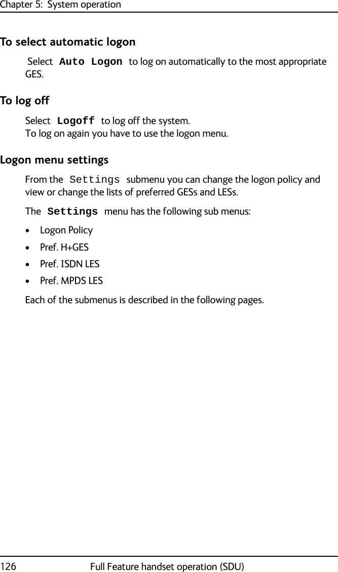 Chapter 5:  System operation126 Full Feature handset operation (SDU)To select automatic logon Select Auto Logon to log on automatically to the most appropriate GES. To log offSelect Logoff to log off the system. To log on again you have to use the logon menu.Logon menu settingsFrom the Settings submenu you can change the logon policy and view or change the lists of preferred GESs and LESs.The Settings menu has the following sub menus:•Logon Policy•Pref. H+GES• Pref. ISDN LES•Pref. MPDS LESEach of the submenus is described in the following pages.