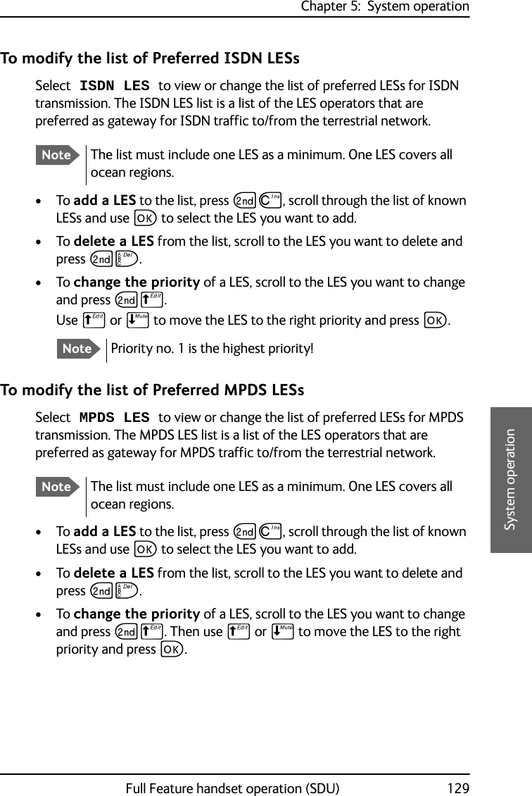 Chapter 5:  System operationFull Feature handset operation (SDU) 1295555System operationTo modify the list of Preferred ISDN LESsSelect ISDN LES to view or change the list of preferred LESs for ISDN transmission. The ISDN LES list is a list of the LES operators that are preferred as gateway for ISDN traffic to/from the terrestrial network.•To add a LES to the list, press GD, scroll through the list of known LESs and use C to select the LES you want to add.•To delete a LES from the list, scroll to the LES you want to delete and press GF.•To change the priority of a LES, scroll to the LES you want to change and press GB. Use B or E to move the LES to the right priority and press C.To modify the list of Preferred MPDS LESsSelect MPDS LES to view or change the list of preferred LESs for MPDS transmission. The MPDS LES list is a list of the LES operators that are preferred as gateway for MPDS traffic to/from the terrestrial network. •To add a LES to the list, press GD, scroll through the list of known LESs and use C to select the LES you want to add.•To delete a LES from the list, scroll to the LES you want to delete and press GF.•To change the priority of a LES, scroll to the LES you want to change and press GB. Then use B or E to move the LES to the right priority and press C.NoteThe list must include one LES as a minimum. One LES covers all ocean regions.NotePriority no. 1 is the highest priority!NoteThe list must include one LES as a minimum. One LES covers all ocean regions.