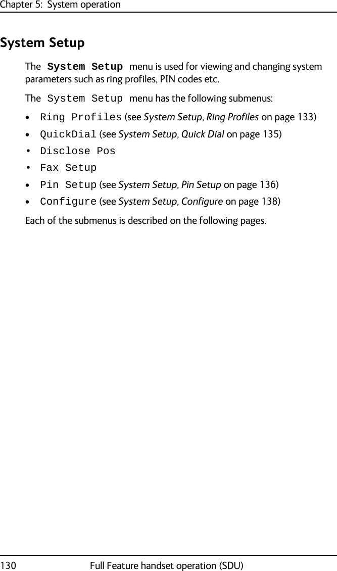 Chapter 5:  System operation130 Full Feature handset operation (SDU)System SetupThe System Setup menu is used for viewing and changing system parameters such as ring profiles, PIN codes etc.The System Setup menu has the following submenus:•Ring Profiles (see System Setup, Ring Profiles on page 133)•QuickDial (see System Setup, Quick Dial on page 135)• Disclose Pos• Fax Setup•Pin Setup (see System Setup, Pin Setup on page 136)•Configure (see System Setup, Configure on page 138)Each of the submenus is described on the following pages.