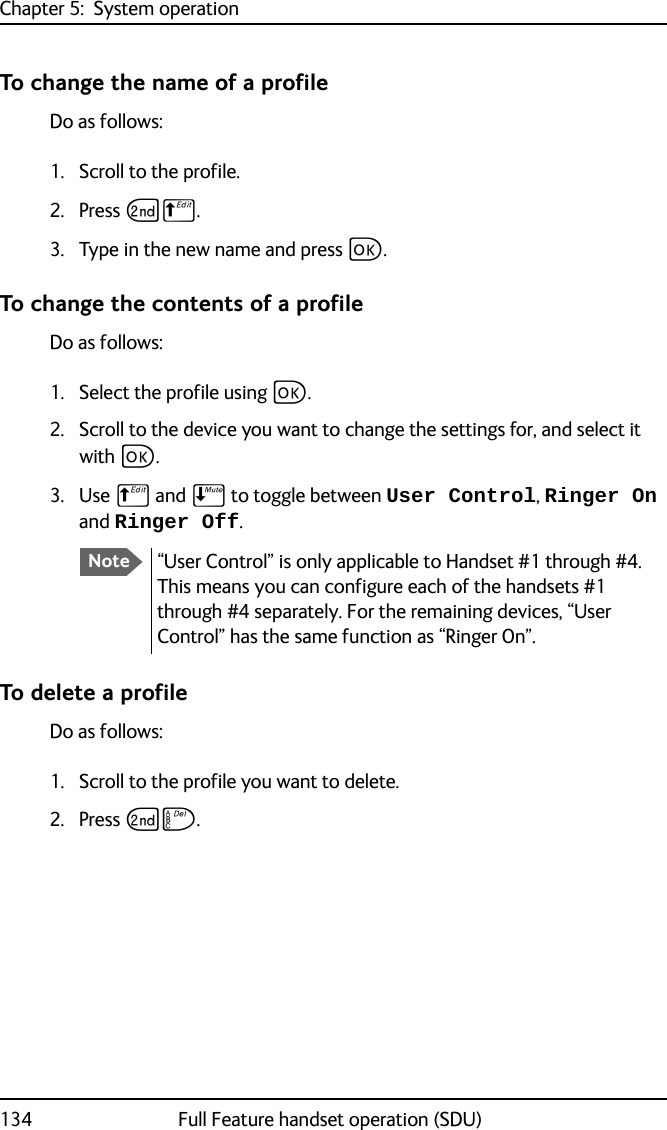 Chapter 5:  System operation134 Full Feature handset operation (SDU)To change the name of a profileDo as follows:1. Scroll to the profile.2. Press GB.3. Type in the new name and press C.To change the contents of a profileDo as follows:1. Select the profile using C.2. Scroll to the device you want to change the settings for, and select it with C.3. Use B and E to toggle between User Control, Ringer On and Ringer Off.To delete a profileDo as follows:1. Scroll to the profile you want to delete.2. Press GF. Note“User Control” is only applicable to Handset #1 through #4. This means you can configure each of the handsets #1 through #4 separately. For the remaining devices, “User Control” has the same function as “Ringer On”.