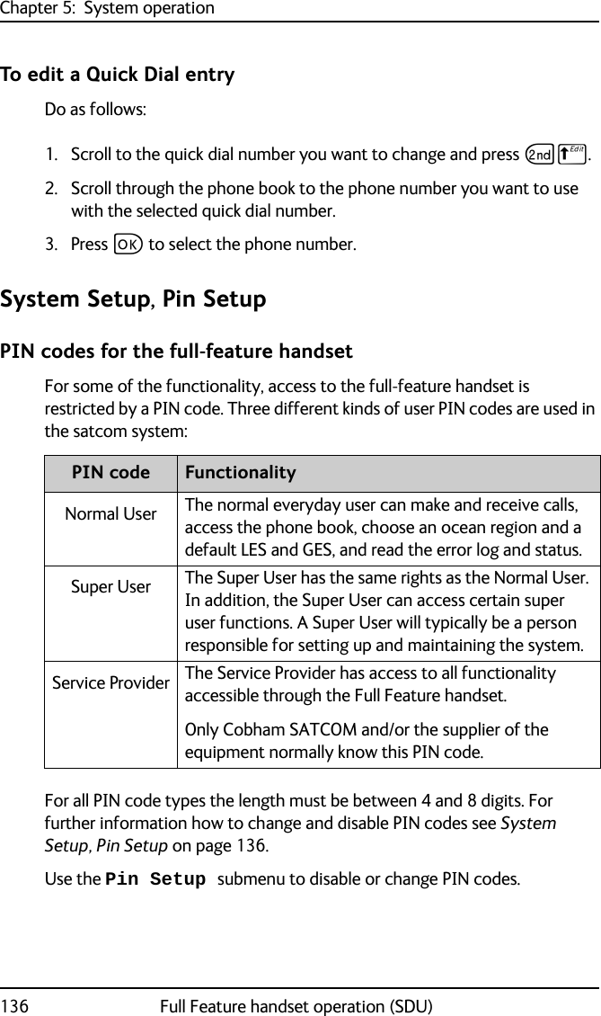 Chapter 5:  System operation136 Full Feature handset operation (SDU)To edit a Quick Dial entry Do as follows:1. Scroll to the quick dial number you want to change and press GB.2. Scroll through the phone book to the phone number you want to use with the selected quick dial number.3. Press C to select the phone number.System Setup, Pin SetupPIN codes for the full-feature handsetFor some of the functionality, access to the full-feature handset is restricted by a PIN code. Three different kinds of user PIN codes are used in the satcom system:For all PIN code types the length must be between 4 and 8 digits. For further information how to change and disable PIN codes see System Setup, Pin Setup on page 136.Use the Pin Setup submenu to disable or change PIN codes.PIN code FunctionalityNormal User The normal everyday user can make and receive calls, access the phone book, choose an ocean region and a default LES and GES, and read the error log and status.Super User The Super User has the same rights as the Normal User. In addition, the Super User can access certain super user functions. A Super User will typically be a person responsible for setting up and maintaining the system. Service Provider The Service Provider has access to all functionality accessible through the Full Feature handset.Only Cobham SATCOM and/or the supplier of the equipment normally know this PIN code. 