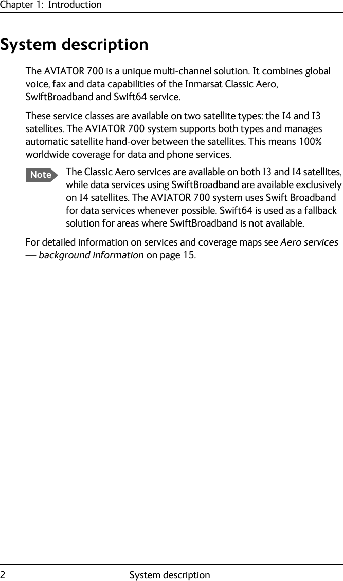 Chapter 1:  Introduction2System descriptionSystem descriptionThe AVIATOR 700 is a unique multi-channel solution. It combines global voice, fax and data capabilities of the Inmarsat Classic Aero, SwiftBroadband and Swift64 service. These service classes are available on two satellite types: the I4 and I3 satellites. The AVIATOR 700 system supports both types and manages automatic satellite hand-over between the satellites. This means 100% worldwide coverage for data and phone services.For detailed information on services and coverage maps see Aero services — background information on page 15.NoteThe Classic Aero services are available on both I3 and I4 satellites, while data services using SwiftBroadband are available exclusively on I4 satellites. The AVIATOR 700 system uses Swift Broadband for data services whenever possible. Swift64 is used as a fallback solution for areas where SwiftBroadband is not available.