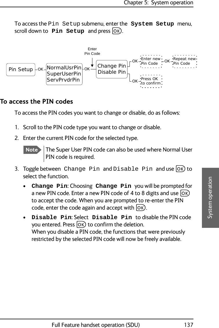 Chapter 5:  System operationFull Feature handset operation (SDU) 1375555System operationTo access the Pin Setup submenu, enter the System Setup menu, scroll down to Pin Setup and press C.To access the PIN codesTo access the PIN codes you want to change or disable, do as follows:1. Scroll to the PIN code type you want to change or disable.2. Enter the current PIN code for the selected type.3. Toggle between Change Pin and Disable Pin and use C to select the function.•Change Pin: Choosing Change Pin you will be prompted for a new PIN code. Enter a new PIN code of 4 to 8 digits and use C to accept the code. When you are prompted to re-enter the PIN code, enter the code again and accept with C.•Disable Pin: Select Disable Pin to disable the PIN code you entered. Press C to confirm the deletion.When you disable a PIN code, the functions that were previously restricted by the selected PIN code will now be freely available.Pin Setup OK Change PinDisable PinOKEnter newPin Code Repeat newPin CodeOKOKPress OKto confirmOKNormalUsrPinSuperUserPinServPrvdrPinEnterPin CodeNoteThe Super User PIN code can also be used where Normal User PIN code is required.