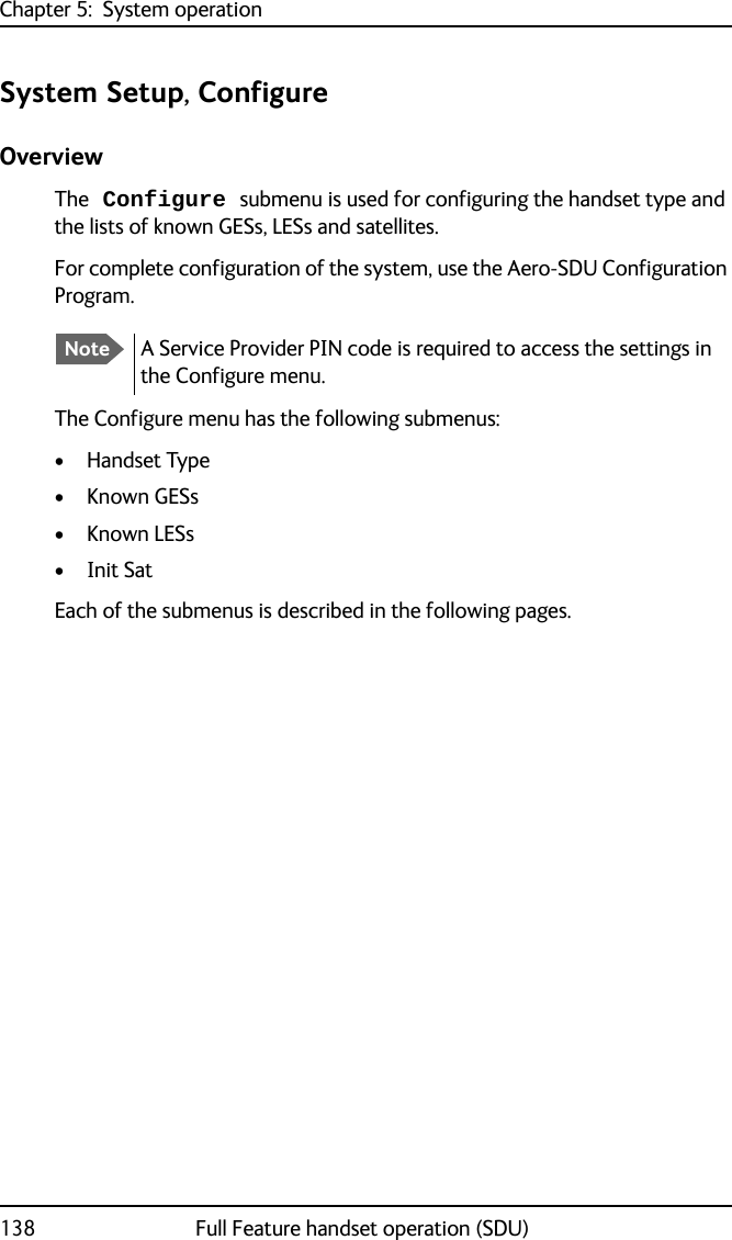 Chapter 5:  System operation138 Full Feature handset operation (SDU)System Setup, ConfigureOverviewThe Configure submenu is used for configuring the handset type and the lists of known GESs, LESs and satellites.For complete configuration of the system, use the Aero-SDU Configuration Program.The Configure menu has the following submenus:•Handset Type• Known GESs• Known LESs• Init SatEach of the submenus is described in the following pages.NoteA Service Provider PIN code is required to access the settings in the Configure menu.