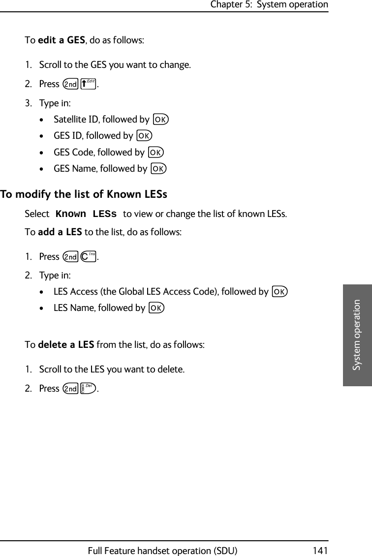 Chapter 5:  System operationFull Feature handset operation (SDU) 1415555System operationTo edit a GES, do as follows:1. Scroll to the GES you want to change.2. Press GB. 3. Type in:• Satellite ID, followed by C• GES ID, followed by C• GES Code, followed by C• GES Name, followed by CTo modify the list of Known LESsSelect Known LESs to view or change the list of known LESs.To add a LES to the list, do as follows:1. Press GD.2. Type in:• LES Access (the Global LES Access Code), followed by C• LES Name, followed by CTo delete a LES from the list, do as follows:1. Scroll to the LES you want to delete.2. Press GF.