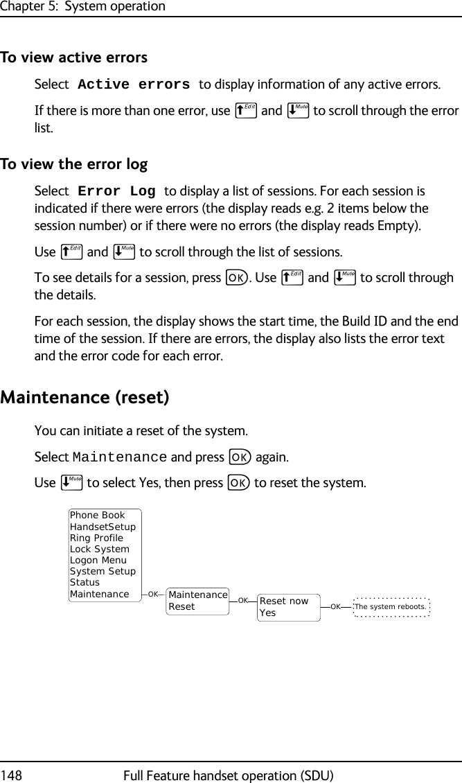 Chapter 5:  System operation148 Full Feature handset operation (SDU)To view active errorsSelect Active errors to display information of any active errors. If there is more than one error, use B and E to scroll through the error list.To view the error logSelect Error Log to display a list of sessions. For each session is indicated if there were errors (the display reads e.g. 2 items below the session number) or if there were no errors (the display reads Empty).Use B and E to scroll through the list of sessions.To see details for a session, press C. Use B and E to scroll through the details.For each session, the display shows the start time, the Build ID and the end time of the session. If there are errors, the display also lists the error text and the error code for each error. Maintenance (reset)You can initiate a reset of the system. Select Maintenance and press C again.Use E to select Yes, then press C to reset the system.OKMaintenanceReset OKPhone BookHandsetSetupRing ProfileLock SystemLogon MenuSystem SetupStatusMaintenance The system reboots.OKReset nowYes