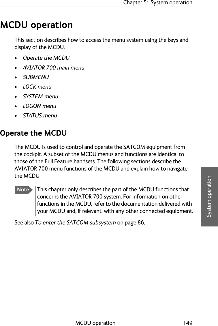 Chapter 5:  System operationMCDU operation 1495555System operationMCDU operationThis section describes how to access the menu system using the keys and display of the MCDU.•Operate the MCDU•AVIATOR 700 main menu•SUBMENU•LOCK menu•SYSTEM menu•LOGON menu•STATUS menuOperate the MCDUThe MCDU is used to control and operate the SATCOM equipment from the cockpit. A subset of the MCDU menus and functions are identical to those of the Full Feature handsets. The following sections describe the AVIATOR 700 menu functions of the MCDU and explain how to navigate the MCDU.See also To enter the SATCOM subsystem on page 86.NoteThis chapter only describes the part of the MCDU functions that concerns the AVIATOR 700 system. For information on other functions in the MCDU, refer to the documentation delivered with your MCDU and, if relevant, with any other connected equipment.