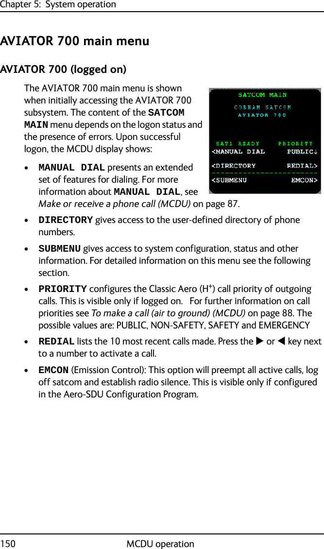 Chapter 5:  System operation150 MCDU operationAVIATOR 700 main menuAVIATOR 700 (logged on)The AVIATOR 700 main menu is shown when initially accessing the AVIATOR 700 subsystem. The content of the SATCOM MAIN menu depends on the logon status and the presence of errors. Upon successful logon, the MCDU display shows:•MANUAL DIAL presents an extended set of features for dialing. For more information about MANUAL DIAL, see Make or receive a phone call (MCDU) on page 87.•DIRECTORY gives access to the user-defined directory of phone numbers.•SUBMENU gives access to system configuration, status and other information. For detailed information on this menu see the following section.•PRIORITY configures the Classic Aero (H+) call priority of outgoing calls. This is visible only if logged on.   For further information on call priorities see To make a call (air to ground) (MCDU) on page 88. The possible values are: PUBLIC, NON-SAFETY, SAFETY and EMERGENCY•REDIAL lists the 10 most recent calls made. Press the  or  key next to a number to activate a call. •EMCON (Emission Control): This option will preempt all active calls, log off satcom and establish radio silence. This is visible only if configured in the Aero-SDU Configuration Program.