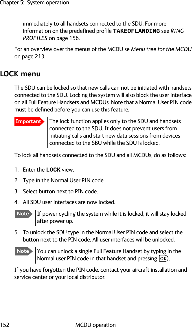 Chapter 5:  System operation152 MCDU operationimmediately to all handsets connected to the SDU. For more information on the predefined profile TAKEOFLANDING see RING PROFILES on page 156.For an overview over the menus of the MCDU se Menu tree for the MCDU on page 213.LOCK menuThe SDU can be locked so that new calls can not be initiated with handsets connected to the SDU. Locking the system will also block the user interface on all Full Feature Handsets and MCDUs. Note that a Normal User PIN code must be defined before you can use this feature.To lock all handsets connected to the SDU and all MCDUs, do as follows:1. Enter the LOCK view.2. Type in the Normal User PIN code.3. Select button next to PIN code.4. All SDU user interfaces are now locked.5. To unlock the SDU type in the Normal User PIN code and select the button next to the PIN code. All user interfaces will be unlocked. If you have forgotten the PIN code, contact your aircraft installation and service center or your local distributor. ImportantThe lock function applies only to the SDU and handsets connected to the SDU. It does not prevent users from initiating calls and start new data sessions from devices connected to the SBU while the SDU is locked.NoteIf power cycling the system while it is locked, it will stay locked after power up.NoteYou can unlock a single Full Feature Handset by typing in the Normal user PIN code in that handset and pressing C.