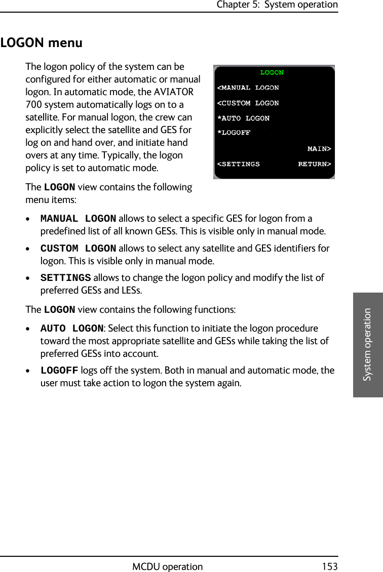 Chapter 5:  System operationMCDU operation 1535555System operationLOGON menuThe logon policy of the system can be configured for either automatic or manual logon. In automatic mode, the AVIATOR 700 system automatically logs on to a satellite. For manual logon, the crew can explicitly select the satellite and GES for log on and hand over, and initiate hand overs at any time. Typically, the logon policy is set to automatic mode.The LOGON view contains the following menu items:•MANUAL LOGON allows to select a specific GES for logon from a predefined list of all known GESs. This is visible only in manual mode.•CUSTOM LOGON allows to select any satellite and GES identifiers for logon. This is visible only in manual mode.•SETTINGS allows to change the logon policy and modify the list of preferred GESs and LESs.The LOGON view contains the following functions:•AUTO LOGON: Select this function to initiate the logon procedure toward the most appropriate satellite and GESs while taking the list of preferred GESs into account.•LOGOFF logs off the system. Both in manual and automatic mode, the user must take action to logon the system again.