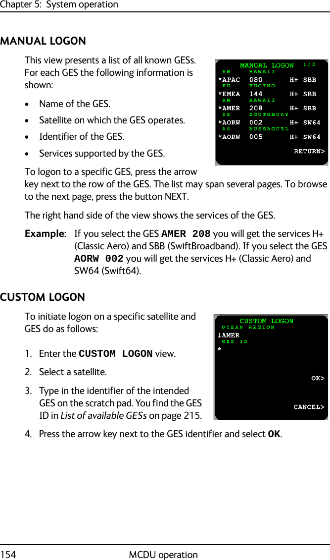 Chapter 5:  System operation154 MCDU operationMANUAL LOGONThis view presents a list of all known GESs. For each GES the following information is shown:• Name of the GES.• Satellite on which the GES operates.• Identifier of the GES.• Services supported by the GES.To logon to a specific GES, press the arrow key next to the row of the GES. The list may span several pages. To browse to the next page, press the button NEXT.The right hand side of the view shows the services of the GES. Example: If you select the GES AMER 208 you will get the services H+ (Classic Aero) and SBB (SwiftBroadband). If you select the GES AORW 002 you will get the services H+ (Classic Aero) and SW64 (Swift64).CUSTOM LOGONTo initiate logon on a specific satellite and GES do as follows:1. Enter the CUSTOM LOGON view.2. Select a satellite.3. Type in the identifier of the intended GES on the scratch pad. You find the GES ID in List of available GESs on page 215. 4. Press the arrow key next to the GES identifier and select OK.