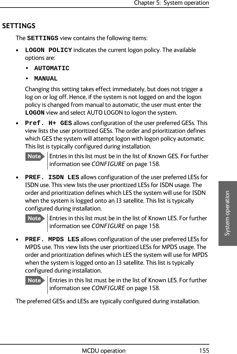 Chapter 5:  System operationMCDU operation 1555555System operation SETTINGSThe SETTINGS view contains the following items:•LOGON POLICY indicates the current logon policy. The available options are: • AUTOMATIC• MANUALChanging this setting takes effect immediately, but does not trigger a log on or log off. Hence, if the system is not logged on and the logon policy is changed from manual to automatic, the user must enter the LOGON view and select AUTO LOGON to logon the system.•Pref. H+ GES allows configuration of the user preferred GESs. This view lists the user prioritized GESs. The order and prioritization defines which GES the system will attempt logon with logon policy automatic. This list is typically configured during installation. •PREF. ISDN LES allows configuration of the user preferred LESs for ISDN use. This view lists the user prioritized LESs for ISDN usage. The order and prioritization defines which LES the system will use for ISDN when the system is logged onto an I3 satellite. This list is typically configured during installation.•PREF. MPDS LES allows configuration of the user preferred LESs for MPDS use. This view lists the user prioritized LESs for MPDS usage. The order and prioritization defines which LES the system will use for MPDS when the system is logged onto an I3 satellite. This list is typically configured during installation.The preferred GESs and LESs are typically configured during installation.NoteEntries in this list must be in the list of Known GES. For further information see CONFIGURE on page 158.NoteEntries in this list must be in the list of Known LES. For further information see CONFIGURE on page 158.NoteEntries in this list must be in the list of Known LES. For further information see CONFIGURE on page 158.