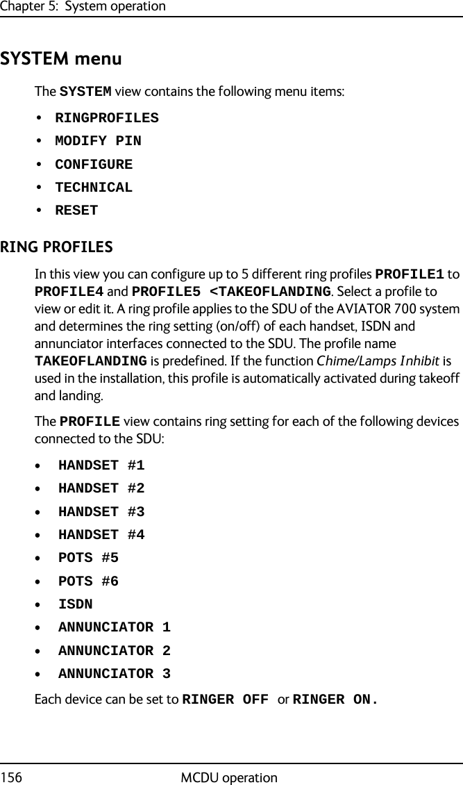 Chapter 5:  System operation156 MCDU operationSYSTEM menuThe SYSTEM view contains the following menu items: • RINGPROFILES• MODIFY PIN• CONFIGURE• TECHNICAL• RESETRING PROFILESIn this view you can configure up to 5 different ring profiles PROFILE1 to PROFILE4 and PROFILE5 &lt;TAKEOFLANDING. Select a profile to view or edit it. A ring profile applies to the SDU of the AVIATOR 700 system and determines the ring setting (on/off) of each handset, ISDN and annunciator interfaces connected to the SDU. The profile name TAKEOFLANDING is predefined. If the function Chime/Lamps Inhibit is used in the installation, this profile is automatically activated during takeoff and landing.The PROFILE view contains ring setting for each of the following devices connected to the SDU:• HANDSET #1• HANDSET #2• HANDSET #3• HANDSET #4• POTS #5• POTS #6• ISDN• ANNUNCIATOR 1• ANNUNCIATOR 2• ANNUNCIATOR 3Each device can be set to RINGER OFF or RINGER ON.