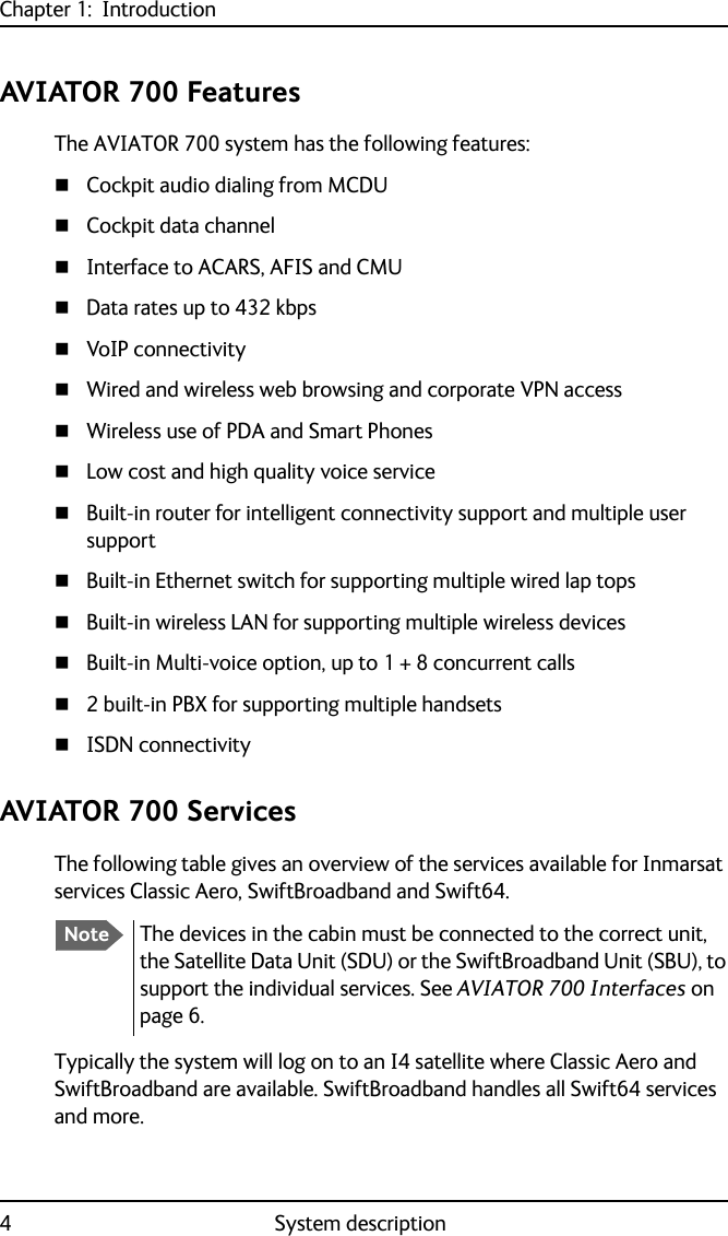 Chapter 1:  Introduction4System descriptionAVIATOR 700 FeaturesThe AVIATOR 700 system has the following features:Cockpit audio dialing from MCDUCockpit data channelInterface to ACARS, AFIS and CMUData rates up to 432 kbpsVoIP connectivityWired and wireless web browsing and corporate VPN accessWireless use of PDA and Smart PhonesLow cost and high quality voice serviceBuilt-in router for intelligent connectivity support and multiple user supportBuilt-in Ethernet switch for supporting multiple wired lap topsBuilt-in wireless LAN for supporting multiple wireless devicesBuilt-in Multi-voice option, up to 1 + 8 concurrent calls2 built-in PBX for supporting multiple handsetsISDN connectivityAVIATOR 700 ServicesThe following table gives an overview of the services available for Inmarsat services Classic Aero, SwiftBroadband and Swift64. Typically the system will log on to an I4 satellite where Classic Aero and SwiftBroadband are available. SwiftBroadband handles all Swift64 services and more.NoteThe devices in the cabin must be connected to the correct unit, the Satellite Data Unit (SDU) or the SwiftBroadband Unit (SBU), to support the individual services. See AVIATOR 700 Interfaces on page 6.