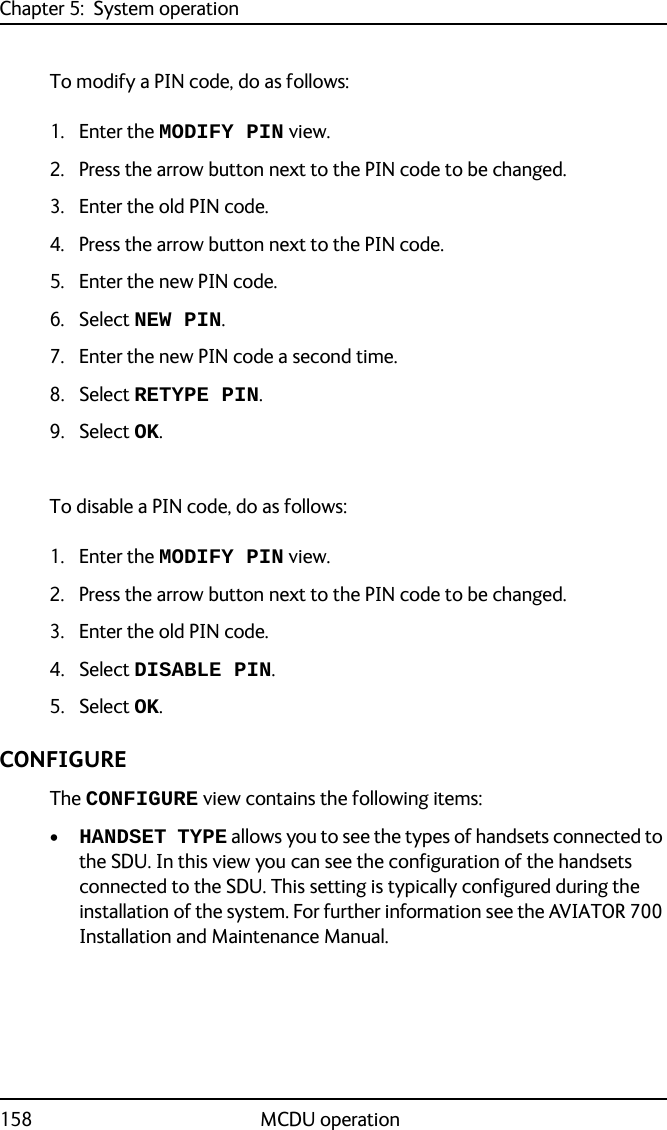 Chapter 5:  System operation158 MCDU operationTo modify a PIN code, do as follows: 1. Enter the MODIFY PIN view.2. Press the arrow button next to the PIN code to be changed.3. Enter the old PIN code.4. Press the arrow button next to the PIN code.5. Enter the new PIN code.6. Select NEW PIN.7. Enter the new PIN code a second time.8. Select RETYPE PIN.9. Select OK.To disable a PIN code, do as follows:1. Enter the MODIFY PIN view.2. Press the arrow button next to the PIN code to be changed.3. Enter the old PIN code.4. Select DISABLE PIN.5. Select OK.CONFIGURE The CONFIGURE view contains the following items:•HANDSET TYPE allows you to see the types of handsets connected to the SDU. In this view you can see the configuration of the handsets connected to the SDU. This setting is typically configured during the installation of the system. For further information see the AVIATOR 700 Installation and Maintenance Manual.