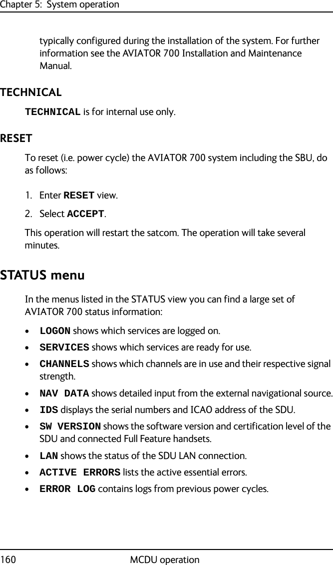 Chapter 5:  System operation160 MCDU operationtypically configured during the installation of the system. For further information see the AVIATOR 700 Installation and Maintenance Manual.TECHNICALTECHNICAL is for internal use only.RESETTo reset (i.e. power cycle) the AVIATOR 700 system including the SBU, do as follows:1. Enter RESET view.2. Select ACCEPT. This operation will restart the satcom. The operation will take several minutes.STATUS menuIn the menus listed in the STATUS view you can find a large set of AVIATOR 700 status information:•LOGON shows which services are logged on.•SERVICES shows which services are ready for use.•CHANNELS shows which channels are in use and their respective signal strength.•NAV DATA shows detailed input from the external navigational source.•IDS displays the serial numbers and ICAO address of the SDU.•SW VERSION shows the software version and certification level of the SDU and connected Full Feature handsets.•LAN shows the status of the SDU LAN connection.•ACTIVE ERRORS lists the active essential errors.•ERROR LOG contains logs from previous power cycles.