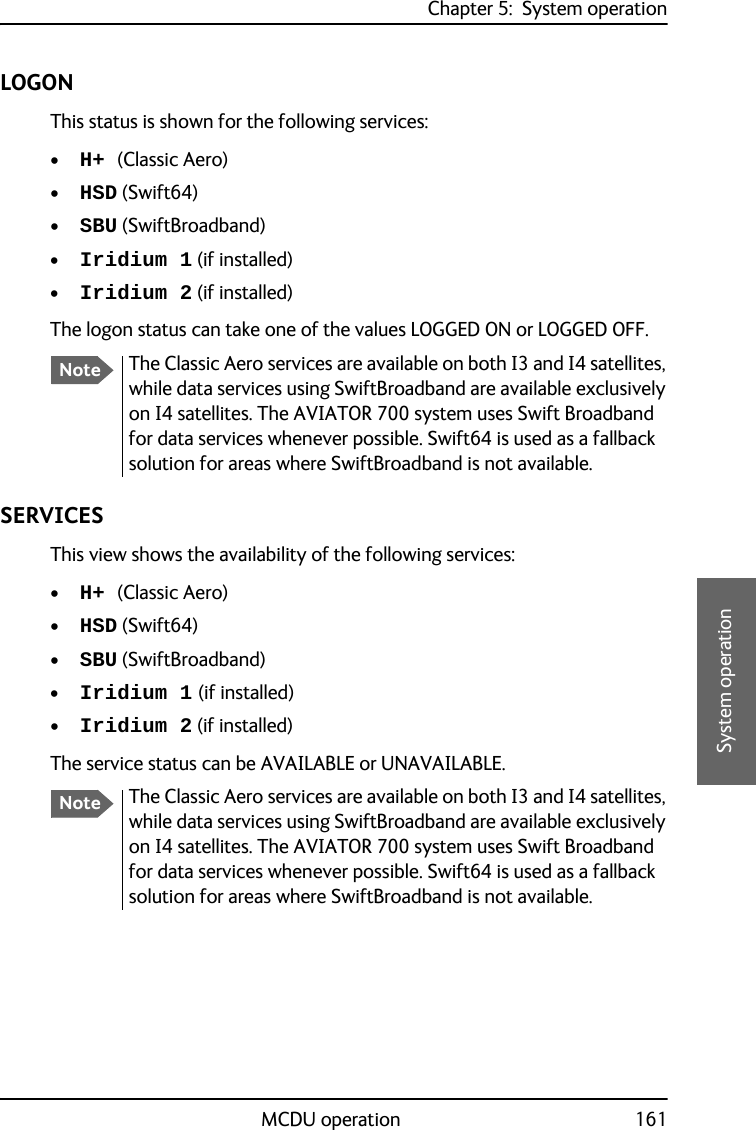 Chapter 5:  System operationMCDU operation 1615555System operationLOGONThis status is shown for the following services:•H+ (Classic Aero)•HSD (Swift64)•SBU (SwiftBroadband)•Iridium 1 (if installed)•Iridium 2 (if installed)The logon status can take one of the values LOGGED ON or LOGGED OFF.SERVICESThis view shows the availability of the following services:•H+ (Classic Aero)•HSD (Swift64)•SBU (SwiftBroadband)•Iridium 1 (if installed)•Iridium 2 (if installed)The service status can be AVAILABLE or UNAVAILABLE.NoteThe Classic Aero services are available on both I3 and I4 satellites, while data services using SwiftBroadband are available exclusively on I4 satellites. The AVIATOR 700 system uses Swift Broadband for data services whenever possible. Swift64 is used as a fallback solution for areas where SwiftBroadband is not available.NoteThe Classic Aero services are available on both I3 and I4 satellites, while data services using SwiftBroadband are available exclusively on I4 satellites. The AVIATOR 700 system uses Swift Broadband for data services whenever possible. Swift64 is used as a fallback solution for areas where SwiftBroadband is not available.