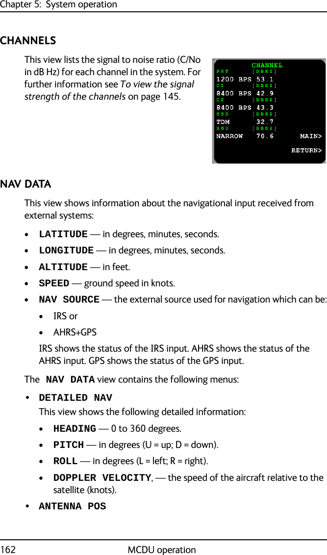 Chapter 5:  System operation162 MCDU operationCHANNELSThis view lists the signal to noise ratio (C/No in dB Hz) for each channel in the system. For further information see To view the signal strength of the channels on page 145.NAV DATAThis view shows information about the navigational input received from external systems:•LATITUDE — in degrees, minutes, seconds.•LONGITUDE — in degrees, minutes, seconds.•ALTITUDE — in feet.•SPEED — ground speed in knots.•NAV SOURCE — the external source used for navigation which can be:•IRS or•AHRS+GPSIRS shows the status of the IRS input. AHRS shows the status of the AHRS input. GPS shows the status of the GPS input.The NAV DATA view contains the following menus:• DETAILED NAVThis view shows the following detailed information:•HEADING — 0 to 360 degrees.•PITCH — in degrees (U = up; D = down).•ROLL — in degrees (L = left; R = right).•DOPPLER VELOCITY, — the speed of the aircraft relative to the satellite (knots).• ANTENNA POS