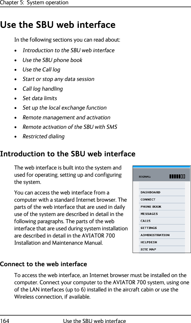 Chapter 5:  System operation164 Use the SBU web interfaceUse the SBU web interfaceIn the following sections you can read about:•Introduction to the SBU web interface•Use the SBU phone book•Use the Call log•Start or stop any data session•Call log handling•Set data limits•Set up the local exchange function•Remote management and activation•Remote activation of the SBU with SMS•Restricted dialingIntroduction to the SBU web interfaceThe web interface is built into the system and used for operating, setting up and configuring the system. You can access the web interface from a computer with a standard Internet browser. The parts of the web interface that are used in daily use of the system are described in detail in the following paragraphs. The parts of the web interface that are used during system installation are described in detail in the AVIATOR 700 Installation and Maintenance Manual.Connect to the web interfaceTo access the web interface, an Internet browser must be installed on the computer. Connect your computer to the AVIATOR 700 system, using one of the LAN interfaces (up to 6) installed in the aircraft cabin or use the Wireless connection, if available.