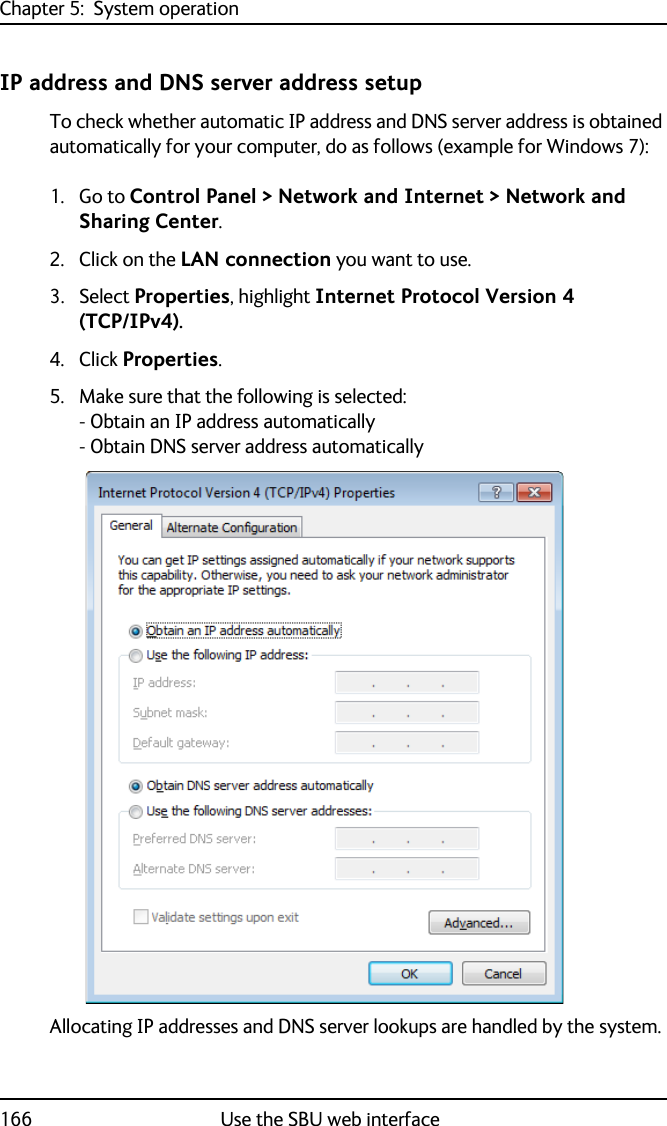 Chapter 5:  System operation166 Use the SBU web interfaceIP address and DNS server address setup To check whether automatic IP address and DNS server address is obtained automatically for your computer, do as follows (example for Windows 7):1. Go to Control Panel &gt; Network and Internet &gt; Network and Sharing Center.2. Click on the LAN connection you want to use.3. Select Properties, highlight Internet Protocol Version 4 (TCP/IPv4).4. Click Properties. 5. Make sure that the following is selected:- Obtain an IP address automatically- Obtain DNS server address automaticallyAllocating IP addresses and DNS server lookups are handled by the system.