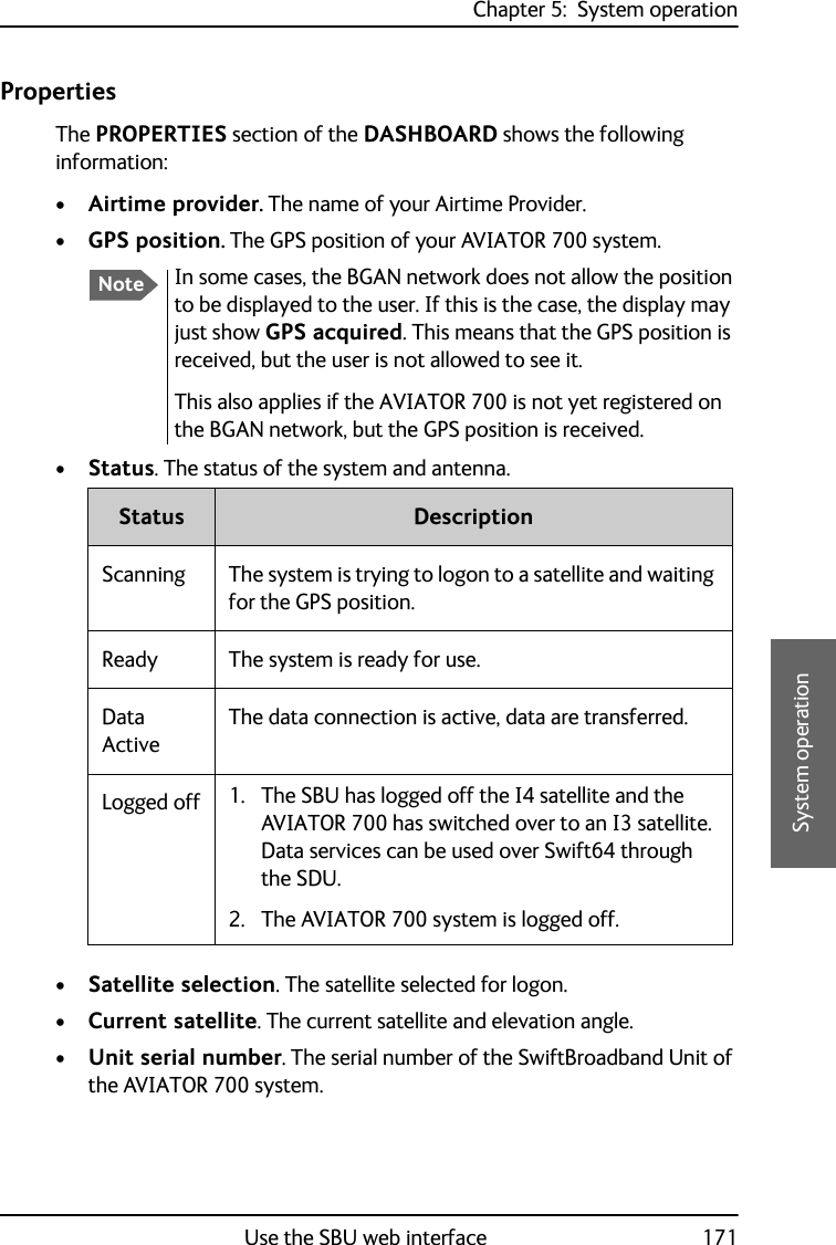 Chapter 5:  System operationUse the SBU web interface 1715555System operationPropertiesThe PROPERTIES section of the DASHBOARD shows the following information:•Airtime provider. The name of your Airtime Provider.•GPS position. The GPS position of your AVIATOR 700 system.•Status. The status of the system and antenna.•Satellite selection. The satellite selected for logon.•Current satellite. The current satellite and elevation angle.•Unit serial number. The serial number of the SwiftBroadband Unit of the AVIATOR 700 system.NoteIn some cases, the BGAN network does not allow the position to be displayed to the user. If this is the case, the display may just show GPS acquired. This means that the GPS position is received, but the user is not allowed to see it.This also applies if the AVIATOR 700 is not yet registered on the BGAN network, but the GPS position is received.Status DescriptionScanning The system is trying to logon to a satellite and waiting for the GPS position. Ready The system is ready for use.Data ActiveThe data connection is active, data are transferred.Logged off 1. The SBU has logged off the I4 satellite and the AVIATOR 700 has switched over to an I3 satellite. Data services can be used over Swift64 through the SDU.2. The AVIATOR 700 system is logged off.